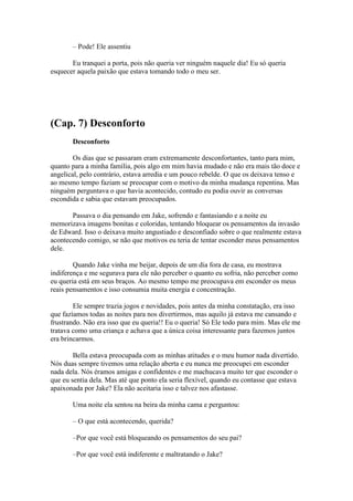 – Pode! Ele assentiu

       Eu tranquei a porta, pois não queria ver ninguém naquele dia! Eu só queria
esquecer aquela paixão que estava tomando todo o meu ser.




(Cap. 7) Desconforto
       Desconforto

        Os dias que se passaram eram extremamente desconfortantes, tanto para mim,
quanto para a minha família, pois algo em mim havia mudado e não era mais tão doce e
angelical, pelo contrário, estava arredia e um pouco rebelde. O que os deixava tenso e
ao mesmo tempo faziam se preocupar com o motivo da minha mudança repentina. Mas
ninguém perguntava o que havia acontecido, contudo eu podia ouvir as conversas
escondida e sabia que estavam preocupados.

       Passava o dia pensando em Jake, sofrendo e fantasiando e a noite eu
memorizava imagens bonitas e coloridas, tentando bloquear os pensamentos da invasão
de Edward. Isso o deixava muito angustiado e desconfiado sobre o que realmente estava
acontecendo comigo, se não que motivos eu teria de tentar esconder meus pensamentos
dele.

        Quando Jake vinha me beijar, depois de um dia fora de casa, eu mostrava
indiferença e me segurava para ele não perceber o quanto eu sofria, não perceber como
eu queria está em seus braços. Ao mesmo tempo me preocupava em esconder os meus
reais pensamentos e isso consumia muita energia e concentração.

        Ele sempre trazia jogos e novidades, pois antes da minha constatação, era isso
que fazíamos todas as noites para nos divertirmos, mas aquilo já estava me cansando e
frustrando. Não era isso que eu queria!! Eu o queria! Só Ele todo para mim. Mas ele me
tratava como uma criança e achava que a única coisa interessante para fazemos juntos
era brincarmos.

        Bella estava preocupada com as minhas atitudes e o meu humor nada divertido.
Nós duas sempre tivemos uma relação aberta e eu nunca me preocupei em esconder
nada dela. Nós éramos amigas e confidentes e me machucava muito ter que esconder o
que eu sentia dela. Mas até que ponto ela seria flexível, quando eu contasse que estava
apaixonada por Jake? Ela não aceitaria isso e talvez nos afastasse.

       Uma noite ela sentou na beira da minha cama e perguntou:

       – O que está acontecendo, querida?

       –Por que você está bloqueando os pensamentos do seu pai?

       –Por que você está indiferente e maltratando o Jake?
 