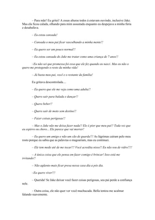 – Para mãe! Eu gritei! A essas alturas todos á estavam ouvindo, inclusive Jake.
Mas ela ficou calada, olhando para mim assustada enquanto eu despejava a minha fúria
e desabafava.

        – Eu estou cansada!

        – Cansada o meu pai ficar vasculhando a minha mente!!

        – Eu quero ser um pouco normal!!

        – Eu estou cansada do Jake me tratar como uma criança de 7 anos!!

       –Eu não sei que promessa foi essa que ele fez quando eu nasci. Mas eu não o
quero me protegendo o resto da minha vida!

        – Já basta meu pai, você e o restante da família!

        Eu gritava descontrolada....

        – Eu quero que ele me veja como uma adulta!!

        – Quero sair para balada e dançar!!

        – Quero beber!!

        – Quero sair de moto sem destino!!

        – Fazer coisas perigosas!!

        – Mas o Jake não me deixa fazer nada!! Ele é pior que meu pai!! Toda vez que
eu espirro ou choro... Ele parece que vai morrer!

        – Eu quero um amigo e não um cão de guarda!!! As lágrimas caíram pelo meu
rosto porque eu sabia que as palavras o magoariam, mas eu continuei.

        – Ele tem mede até de me tocar!!! Você acredita nisso!! Eu não sou de vidro!!!!

        – A única coisa que ele pensa em fazer comigo é brincar! Isso está me
irritando!!

        – Não agüento mais ficar presa nessa casa dia a pós dia.

        –Eu quero viver!!!

        – Querida! Se Jake deixar você fazer coisas perigosas, seu pai perde a confiança
nele.

        – Outra coisa, ele não quer ver você machucada. Bella tentou me acalmar
falando suavemente.
 