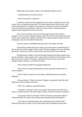 Minha mãe saiu do quarto e pude a ouvir falando baixinho com ele:

       – Tenha paciência com ela, por favor!!

       – Isso é só uma fase e vai passar!!

        Eu dormi e sonhei com ele me pegando em seus braços, apertando o meu corpo
contra o seu e me beijando loucamente. Eu acordei daquele maravilhoso sonho, com a
minha respiração forte e ofegante, mas eu procurei me controlar, que Edward poderia
ouvir esses tenebrosos pensamentos, então eu tive que conter a vontade de pensar
naquele sonho, enquanto ele estivesse em casa.

        Mais um dia entediante eu pensei!! Então peguei uma bicicleta velha na
garagem e sai sem rumo em direção à cidade, apesar de não haver nada interessante para
eu fazer nesse lugar bizarro. Depois volte para casa e fiquei no piano tentando um nova
composição, mas não saia nada de interessante.

       Eu estava ansiosa e entediada demais para fazer soar algum som bom.

        Esme deixou comida para mim no piano, mas eu não queria comida humana. O
que eu tinha era sede de sangue!! Queria caçar!! Então sai enquanto ela estava distraída,
para fazer a minha caça solitária e sentia muito mais falta de Jake nesse momento.

       O tempo passava rápido e eu havia ido muito longe para encontrar alguma coisa
que me acalmasse, então quando resolvi voltar já havia anoitecido e Edward estava mais
branco do que de costume. Ele pegou o telefone para avisar aos outros que tinha
chegado e depois começou a sua sessão de tortura.

       – Posso tomar um banho? Eu perguntei impaciente.

        – Não! Senta ai e escuta! Edward gritava, berrava quando a minha mãe e os
outros chegaram.

       – Nesse!! Jake me apertou nos seus braços, olhando para mim com medo e
desespero.

        –O que aconteceu ? Onde você estava? Alguém te machucou? Jake falava tão
rápido que eu não conseguia raciocinar.

       – Para!! Eu o empurrei e gritei ferozmente.

        – Você não é o meu pai!! Você é meu amigo!! De que lado você está? Ele se
calou e se afastou de mim. Seus olhos negros estavam mais tristes do que o costumeiro.

       – Eu fui caçar!! Estava com sede!! Ansiosa!! Precisava caçar para acalmar a
minha ansiedade!! Eu tentava tomar fôlego para responder aquele interrogatório.

      – Você não tem autorização para caçar sozinha Renesmee Carlie Cullen!
Edward gritou furioso e pude ver seus olhos negros mais assustadores do que antes.
 
