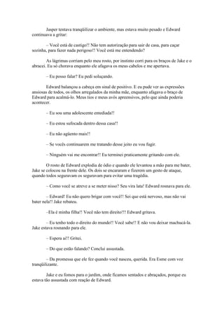 Jasper tentava tranqüilizar o ambiente, mas estava muito pesado e Edward
continuava a gritar:

       – Você está de castigo!! Não tem autorização para sair de casa, para caçar
sozinha, para fazer nada perigoso!! Você está me entendendo?

        As lágrimas corriam pelo meu rosto, por instinto corri para os braços de Jake e o
abracei. Eu só chorava enquanto ele afagava os meus cabelos e me apertava.

       – Eu posso falar? Eu pedi soluçando.

       Edward balançou a cabeça em sinal de positivo. E eu pude ver as expressões
ansiosas de todos, os olhos arregalados da minha mãe, enquanto afagava o braço de
Edward para acalmá-lo. Meus tios e meus avós apreensivos, pelo que ainda poderia
acontecer.

       – Eu sou uma adolescente entediada!!

       – Eu estou sufocada dentro dessa casa!!

       – Eu não agüento mais!!

       – Se vocês continuarem me tratando desse jeito eu vou fugir.

       – Ninguém vai me encontrar!! Eu terminei praticamente gritando com ele.

        O rosto de Edward explodia de ódio e quando ele levantou a mão para me bater,
Jake se colocou na frente dele. Os dois se encararam e fizerem um gesto de ataque,
quando todos seguravam os seguravam para evitar uma tragédia.

       – Como você se atreve a se meter nisso? Seu vira lata! Edward rosnava para ele.

        – Edward! Eu não quero brigar com você!! Sei que está nervoso, mas não vai
bater nela!! Jake rebateu.

       –Ela é minha filha!! Você não tem direito!!! Edward gritava.

        – Eu tenho todo o direito do mundo!! Você sabe!! E não vou deixar machucá-la.
Jake estava rosnando para ele.

       – Espera ai!! Gritei.

       – Do que estão falando? Conclui assustada.

        – Da promessa que ele fez quando você nasceu, querida. Era Esme com voz
tranqüilizante.

        Jake e eu fomos para o jardim, onde ficamos sentados e abraçados, porque eu
estava tão assustada com reação de Edward.
 