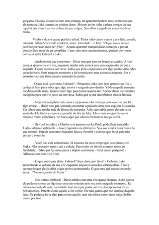 garganta. Ela não discutiria com uma criança, de aparentemente 6 anos, e mesmo que
ela tentasse Jake tomaria as minhas dores. Mesmo assim tinha a plena certeza da sua
repulsa por mim. Era mais claro do que a água. Seu olhar zangado às vezes me dava
medo.

       Minha vida era quase perfeita afinal. Tinha todos junto a mim e era feliz, amada,
mimada. Além de ter todo conforto, amor, felicidade... e Jake. “O que uma criança
poderia precisar para ser feliz?” Aquela aparente tranqüilidade começou a passar
poucos dias antes de eu completar 1 ano, sete anos aparentemente, quando ouvi uma
conversa entre Edward e Jake:

        –Jacob, temos que conversar. - Disse meu pai com os braços cruzados. A voz
parecia apreensiva e triste, enquanto minha mãe estava com uma expressão de dor e
angústia. Fiquei atenta a conversa. Sabia que pelas expressões era algo muito sério. Meu
coração bateu forte naquele momento e fui tomada por uma estranha angustia. Era a
primeira vez que tinha aquela sensação de perda.

        –O que está ocorrendo, Edward? - Perguntou Jake com tom apreensivo. Eu o
conhecia bem para saber que algo estava o rasgando por dentro. Vê-lo naquela maneira
me doeu ainda mais. Queria fazer algo para tomar aquela dor. Apesar disso me mantive
incógnita para ouvir o resto da conversa. Sabia que se me descobrisse estaria ferrada.

        – Ness vai completar sete anos e as pessoas vão começar a desconfiar que há
algo errado. - Disse meu pai, tentando encontrar a palavra certa para explicar a situação.
Ele olhou para minha mãe de forma tão estranha. Acho que sabia como ela estava se
sentindo. Ela tinha a mesma expressão de dor de Jake. Eles eram amigos há muito
tempo e muito cúmplices. Se havia algo que odiava era fazer o amigo sofrer.

        – Se você se refere a Charlie e as pessoas em La Push, pode ficar tranqüilo.
Todos sabem o suficiente. - Jake respondeu na defensiva. Sua voz estava mais rouca do
que normal. Parecia sussurrar enquanto falava. Percebi o esforço que fazia para não
perder o controle.

       – Você não está entendendo. Já estamos há mais tempo que deveríamos em
Forks. Não podemos nem ir até a cidade. Para todos os efeitos estamos todos na
faculdade. – Meu pai fez uma pausa e depois continuou. - Está muito perigoso! -
Afirmou com uma voz triste.

         – O que você quer dizer, Edward? Seja claro, por favor! - Ordenou Jake
aumentando o volume da sua voz enquanto arqueava uma das sobrancelhas. Tive a
certeza de que ele já sabia o que estava acontecendo. O que meu pai estava tentando
dizer... “Iríamos partir de Forks.”

         – Nós vamos embora! - Disse minha com uma voz quase chorosa. Acho que se
ela pudesse chorar as lágrimas estariam rolando pelo seu rosto naquele momento. Eu
estava no canto da sala, escondida, mas meu pai podia ouvir o desespero nos meus
pensamentos. Percebi como aquilo o fez sofrer. Ele não queria que me sentisse daquele
jeito. Se pudesse faria algo para evitar aquilo, mas não tinha como fazer nada. Sofria
muito por isso.
 