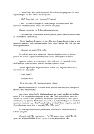 – Calma Nesse! Seja razoável com elei! Ele está nervoso, porque você é muito
importante para ele. Jake tentava me tranqüilizar.

       – Jake!! Se eu fugir você vai comigo? Perguntei.

       – Não!! Você não vai fugir e eu vou te proteger até ele se acalmar. Ele
respondeu olhando nos meus olhos e me deixando sem graça.

       Quando entramos a voz de Edward era mais serena.

       – Jake! Desculpe o que ocorreu, mais eu gostaria que você não se metesse entre
eu e minha filha. Edward falou.

        –Nesse! Você está de castigo por hora. Não sairá de casa durante o dia e só terá
permissão para sair a noite quando eu quiser. Outra coisa!! Não vai à La Push com Jake
até a segundo ordem.

       – Vá para o seu quarto. Bella pediu.

       Eu pude ver a decepção no rosto de Edward e fiquei com remorso. Pai me
perdoa! Eu te amo. Eu pensei sabendo que ele ouviria o meu pedido de perdão.

        Algumas semanas se passaram e eu estava mais uma vez esperando minha
família chegar a casa, enquanto tocava o piano para passar o tempo.

      Jake foi o primeiro a chegar e se sentou ao meu lado, enquanto observava o
movimento dos meus dedos.

       – Lindo Nesse!!

       – Eu te amo Jake!

       –Eu te amo mais... Ele ria para mim como criança.

        Quantos tempo nós não ficávamos assim, não nos olhávamos com tanta pureza.
O sorriso dele era inebriante!!

        Aos poucos minha família foi chegando e eu não percebi que Edward também
estava lá. E os meus pensamentos eram só para Jake. Lindo, maravilhoso, amo o seu
sorriso, seu cheiro, ah Jake quando vai me enxergar e perceber que eu cresci, que te
amo mais do que gostaria. Lindo!! Sua boca!! Ah se eu pudesse te beijar!! Se não fosse
quase meu irmão. Se você e Leah? Aquela cadela vira-lata!! Como eu queria matá-la!!
Como ela ousa a querer tirar o Meu Jake! Meu!! Meu amor!!

      Eu estava perdida em meus pensamentos, quando meus olhos fitaram os de
Edward e eu gelei.

       Ele ouviu tudo!! Eu corei e gritei: – Pai!! Há quanto tempo está ai? Eu falei
apavorada pela possibilidade dele ter ouvido o que eu pensava sobre Jake.
 