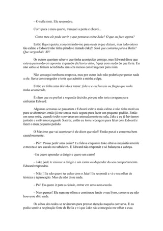 – O suficiente. Ele respondeu.

       Corri para o meu quarto, tranquei a porta e chorei...

       –Como meu ele pode ouvir o que pensava sobre Jake? O que eu faço agora?

        Então fiquei quieta, concentrando-me para ouvir o que diziam, mas tudo estava
tão calmo e Edward não tinha pirado e matado Jake!! Será que contaria para a Bella?
Que vergonha!! Ai!!

        Os outros queriam saber o que tinha acontecido comigo, mas Edward disse que
estava pensando em aprontar e quando ele havia visto, fiquei com medo do que faria. Eu
não sabia se tinham acreditado, mas era menos constrangedor para mim.

        Não consegui nenhuma resposta, mas por outro lado não poderia perguntar nada
a ele. Seria constrangedor e teria que admitir a minha culpa.

        Então eu tinha uma decisão a tomar: falava e esclarecia ou fingia que nada
tinha acontecido.

        É claro que eu preferi a segunda decisão, porque não teria coragem para
enfrentar Edward.

        Algumas semanas se passaram e Edward estava mais calmo e não tinha motivos
para se aborrecer, então já me sentia mais segura para fazer um pequeno pedido. Então
em uma noite, quando todos conversavam animadamente na sala, Jake e eu já havíamos
jantado e estávamos jogando Xadrez, então eu tomei coragem para falar com Edward e
fazer o meu pequeno pedido.

        O Maximo que vai acontecer é ele dizer que não!! Então puxei a conversa bem
cautelosamente:

      – Pai!! Posso pedir uma coisa? Eu falava enquanto Jake olhava inquisitivamente
e moveu o seu cavalo no tabuleiro. E Edward não responde e só balançou a cabeça.

       –Eu quero aprender a dirigir e quero um carro!

      – Jake pode te ensinar a dirigir e um carro vai depender do seu comportamento.
Edward respondeu.

         – Não!! Eu não quero ter aulas com o Jake! Eu respondi e vi o seu olhar de
tristeza e reprovação. Mas ele não disse nada.

       – Pai! Eu quero ir para a cidade, entrar em uma auto-escola.

       – Nem pensar! Ele nem me olhou e continuou lendo o seu livro, como se eu não
houvesse dito nada.

        Os olhos dos todos se reviraram para prestar atenção naquela conversa. E eu
podia sentir a respiração forte de Bella e vi que Jake não conseguiu me olhar a essa
 