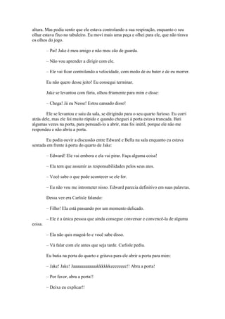 altura. Mas podia sentir que ele estava controlando a sua respiração, enquanto o seu
olhar estava fixo no tabuleiro. Eu movi mais uma peça e olhei para ele, que não tirava
os olhos do jogo.

         – Pai! Jake é meu amigo e não meu cão de guarda.

         – Não vou aprender a dirigir com ele.

         – Ele vai ficar controlando a velocidade, com medo de eu bater e de eu morrer.

         Eu não quero desse jeito! Eu consegui terminar.

         Jake se levantou com fúria, olhou friamente para mim e disse:

         – Chega! Já eu Nesse! Estou cansado disso!

        Ele se levantou e saiu da sala, se dirigindo para o seu quarto furioso. Eu corri
atrás dele, mas ele foi muito rápido e quando cheguei à porta estava trancada. Bati
algumas vezes na porta, para persuadi-lo a abrir, mas foi inútil, porque ele não me
respondeu e não abriu a porta.

        Eu podia ouvir a discussão entre Edward e Bella na sala enquanto eu estava
sentada em frente à porta do quarto de Jake:

         – Edward! Ele vai embora e ela vai pirar. Faça alguma coisa!

         – Ela tem que assumir as responsabilidades pelos seus atos.

         – Você sabe o que pode acontecer se ele for.

         – Eu não vou me intrometer nisso. Edward parecia definitivo em suas palavras.

         Dessa vez era Carlisle falando:

         – Filho! Ela está passando por um momento delicado.

         – Ele é a única pessoa que ainda consegue conversar e convencê-la de alguma
coisa.

         – Ela não quis magoá-lo e você sabe disso.

         – Vá falar com ele antes que seja tarde. Carlisle pediu.

         Eu batia na porta do quarto e gritava para ele abrir a porta para mim:

         – Jake! Jake! Jaaaaaaaaaaaakkkkkkeeeeeeee!! Abra a porta!

         – Por favor, abra a porta!!

         – Deixa eu explicar!!
 