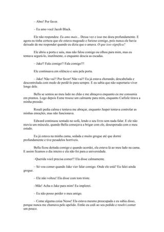 – Abre! Por favor.

          – Eu amo você Jacob Black.

       Ele não respondeu: Eu amo mais... Dessa vez e isso me doeu profundamente. E
agora eu tinha certeza que ele estava magoado e furioso comigo, pois nunca ele havia
deixado de me responder quando eu dizia que o amava. O que isso significa?

        Ele abriu a porta e saiu, mas não falou comigo ou olhou para mim, mas eu
tentava segurá-lo, inutilmente, o enquanto descia as escadas.

          – Jake!! Fala comigo!! Fala comigo!!!

          Ele continuava em silêncio e saiu pela porta.

       – Jake! Não vai!! Por favor! Não vai!! Eu já estava chorando, descabelada e
descontrolada com medo de perdê-lo para sempre. E eu sabia que não suportaria viver
longe dele.

       Bella se sentou ao meu lado no chão e me abraçava enquanto eu me consumia
em prantos. Logo depois Esme trouxe um calmante para mim, enquanto Carlisle tirava a
minha pressão.

       Rosali pedia calma e tentava me abraçar, enquanto Jasper tentava controlar as
minhas emoções, mas não funcionava.

        Edward continuou sentado no sofá, lendo o seu livro sem nada falar. E ele não
movia um músculo, quando Bella começava a brigar com ele, desesperada com o meu
estado.

       Eu já estava na minha cama, sedada e muito grogue até que dormi
profundamente e tive pesadelos horríveis.

       Bella ficou deitada comigo e quando acordei, ela estava lá ao meu lado na cama.
E assim ficamos o dia inteiro e ela não foi para a universidade.

          –Querida você precisa comer!! Ela disse calmamente.

          – Só vou comer quando Jake vier falar comigo. Onde ele está? Eu falei ainda
grogue.

          – Ele não voltou! Ela disse com tom triste.

          –Mãe! Acha o Jake para mim! Eu implorei.

          – Eu não posso perder o meu amigo.

       – Come alguma coisa Nesse! Ela estava mesmo preocupada e eu sabia disso,
porque nunca me chamava pelo apelido. Então eu cedi ao seu pedido e resolvi comer
um pouco.
 