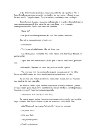 O dia demorou uma eternidade para passar, então fui até o quarto de Jake e
fiquei deitada na sua cama, pensando, cheirando o seu travesseiro e olhando as suas
fotos na parede. E depois eu desci fiquei sentada na escada esperando ele chegar.

        Todos haviam chegado a casa, mas nada de Jake. E eu andava de um lado para o
outro nervosa e com mede dele não voltar para casa. Pude ver as expressões
preocupadas da minha família, que estava me irritando.

        – O que foi?

        – Por que estão olhado para mim? Eu falei com tom mal humorada.

        Edward se pronunciou pela primeira vez:

        – Resnesmee!!

        – Você e sua rebeldia fizeram Jake sair dessa casa.

        – Ele está magoado e sofrendo. Mas como ele não pode ficar longe de você, sei
que vai voltar.

        – Agora pare com essa criancice. Já que quer se tratada como adulta, pare com
isso.

        – Outra coisa!! Quando ele voltar não quero escândalos e gritos!

      – Vai conversar com ele como adulta, já que é isso que quer ser. Ele falou
duramente olhado para o seu livro, sem demonstrar muita atenção em mim.

      Eu não falei uma palavra e comecei a andar para a escada, mas não fui para o
meu quarto e sim para o de Jake.

        Eu deitei na cama e fiquei sentindo o seu cheiro e quando adormeci. Quando
acordei, percebi que o dia já estava amanhecendo, mas ele não havia voltado para casa.
Quanto tempo mais? Eu me perguntava angustiada.

        – Não suporto mais isso! Cadê você Jake?

        De repente a porta abriu e ele entrou, mas estava muito estranho com um olhar
longe e distante. Mas fiquei olhando ele por um momento e então decidi falar:

        – Jake! Você pode me perdoar? Eu ajoelhei e segurei a sua mão.

        – Por favor, Jake?

        – Eu te amo Jake.

        – Não quero te perder!

        – Eu não agüento isso!
 