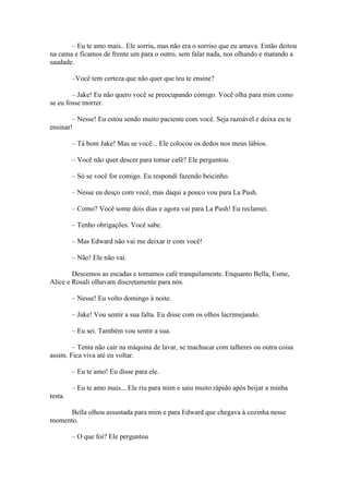 – Eu te amo mais.. Ele sorriu, mas não era o sorriso que eu amava. Então deitou
na cama e ficamos de frente um para o outro, sem falar nada, nos olhando e matando a
saudade.

         –Você tem certeza que não quer que teu te ensine?

        – Jake! Eu não quero você se preocupando comigo. Você olha para mim como
se eu fosse morrer.

        – Nesse! Eu estou sendo muito paciente com você. Seja razoável e deixa eu te
ensinar!

         – Tá bom Jake! Mas se você... Ele colocou os dedos nos meus lábios.

         – Você não quer descer para tomar café? Ele perguntou.

         – Só se você for comigo. Eu respondi fazendo beicinho.

         – Nesse eu desço com você, mas daqui a pouco vou para La Push.

         – Como? Você some dois dias e agora vai para La Push! Eu reclamei.

         – Tenho obrigações. Você sabe.

         – Mas Edward não vai me deixar ir com você!

         – Não! Ele não vai.

        Descemos as escadas e tomamos café tranquilamente. Enquanto Bella, Esme,
Alice e Rosali olhavam discretamente para nós.

         – Nesse! Eu volto domingo à noite.

         – Jake! Vou sentir a sua falta. Eu disse com os olhos lacrimejando.

         – Eu sei. Também vou sentir a sua.

        – Tenta não cair na máquina de lavar, se machucar com talheres ou outra coisa
assim. Fica viva até eu voltar.

         – Eu te amo! Eu disse para ele.

         – Eu te amo mais... Ele riu para mim e saiu muito rápido após beijar a minha
testa.

     Bella olhou assustada para mim e para Edward que chegava à cozinha nesse
momento.

         – O que foi? Ele perguntou
 