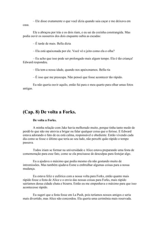 – Ele disse exatamente o que você dizia quando saia caçar e me deixava em
casa.

       Ele a abraçou por trás e os dois riam, e eu sai da cozinha constrangida. Mas
podia ouvir os sussurros dos dois enquanto subia as escadas:

           – É tarde de mais. Bella dizia

           – Ela está apaixonada por ele. Você vê o jeito como ela o olha?

      – Eu acho que isso pode ser prolongado mais algum tempo. Ela é tão criança!
Edward respondeu.

           – Ela tem a nossa idade, quando nos apaixonamos. Bella ria

           – É isso que me preocupa. Não pensei que fosse acontecer tão rápido.

           Eu não queria ouvir aquilo, então fui para o meu quarto para olhar umas fotos
antigas.




(Cap. 8) De volta a Forks.
           De volta a Forks.

        A minha relação com Jake havia melhorado muito, porque tinha tanto medo de
perdê-lo que não me atrevia a brigar ou falar qualquer coisa que o ferisse. E Edward
estava adorando o fato de eu está calma, responsável e obediente. Então vivendo cada
dia como se fosse o último que teria ao seu lado, não percebi quão rápido o tempo
passava.

     Todos iriam se formar na universidade e Alice estava preparando uma festa de
comemoração para esse fato, como se ela precisasse de desculpas para festejar algo.

       Eu a ajudava o máximo que podia mesmo ela não gostando muito de
intromissões. Mas também ajudava Esme a embrulhar algumas coisas para a nossa
mudança.

        Eu estava feliz e eufórica com a nossa volta para Forks, então quanto mais
rápido fosse a festa de Alice e o envio das nossas coisas para Forks, mais rápido
sairíamos dessa cidade chata e bizarra. Então eu me empenhava o máximo para que isso
acontecesse rápido.

       Eu sugeri que a festa fosse em La Push, pois teríamos nossos amigos e seria
mais divertido, mas Alice não concordou. Ela queria uma cerimônia mais reservada.
 