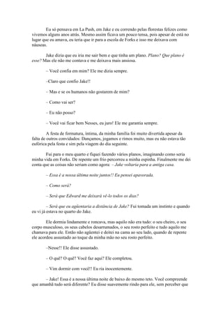 Eu só pensava em La Push, em Jake e eu correndo pelas florestas felizes como
vivemos alguns anos atrás. Mesmo assim ficava um pouco tensa, pois apesar de está no
lugar que eu amava, eu teria que ir para a escola de Forks e isso me deixava com
náuseas.

       Jake dizia que eu iria me sair bem e que tinha um plano. Plano? Que plano é
esse? Mas ele não me contava e me deixava mais ansiosa.

       – Você confia em mim? Ele me dizia sempre.

       –Claro que confio Jake!!

       – Mas e se os humanos não gostarem de mim?

       – Como vai ser?

       – Eu não posso?

       – Você vai ficar bem Nesses, eu juro! Ele me garantia sempre.

         A festa de formatura, íntima, da minha família foi muito divertida apesar da
falta de outros convidados: Dançamos, jogamos e rimos muito, mas eu não estava tão
eufórica pela festa e sim pela viagem do dia seguinte.

       Fui para o meu quarto e fiquei fazendo vários planos, imaginando como seria
minha vida em Forks. De repente um frio percorreu a minha espinha. Finalmente me dei
conta que as coisas não seriam como agora: – Jake voltaria para a antiga casa.

       – Essa é a nossa última noite juntos!! Eu pensei apavorada.

       – Como será?

       – Será que Edward me deixará vê-lo todos os dias?

         – Será que eu agüentaria a distância de Jake? Fui tomada um instinto e quando
eu vi já estava no quarto do Jake.

        Ele dormia lindamente e roncava, mas aquilo não era tudo: o seu cheiro, o seu
corpo musculoso, os seus cabelos desarrumados, o seu rosto perfeito e tudo aquilo me
chamava para ele. Então não agüentei e deitei na cama ao seu lado, quando de repente
ele acordou assustado ao toque da minha mão no seu rosto perfeito.

       –Nesse!! Ele disse assustado.

       – O quê? O quê? Você faz aqui? Ele completou.

       – Vim dormir com você!! Eu ria inocentemente.

      – Jake! Essa é a nossa última noite de baixo do mesmo teto. Você compreende
que amanhã tudo será diferente? Eu disse suavemente rindo para ele, sem perceber que
 