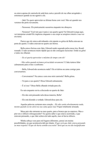 eu estava apenas de camisola de seda bem curta e percebi ele me olhar arregalado e
estremecer quando eu me agarrei a ele.

      – Jake! Eu quero aproveitar as últimas horas com você. Não sei quando nos
veremos tão perto novamente.

       – Nesssssee. Ele praticamente sussurrou enquanto me abraçava.

        – Nesseeee! Você tem que ir para o seu quarto agora! Se Edward te pega aqui,
vai interpretar errado!Ele implorou enquanto o seu corpo se arrepiava inteiro e sua voz
era tensa.

        Parece que ele estava adivinhando e de repente os gritos de Bella estavam na
porta do quarto. E todos estavam no quarto aos berros.

        Bella estava furiosa com Jake, Edward sendo segurado pelos meus tios, Rosali
rosnado. E tudo aconteceu muito rápido que eu não conseguia raciocinar. Então eu gritei
e todos me olharam

       – Eu só queria aproveitar o máximo de tempo com ele!

      –Não sabia quando teríamos privacidade novamente! E Jake tentava falar
calmamente para evitar o confronto:

       – Bella, Edward não aconteceu nada!! Ela só deitou na cama comigo para
conversarmos.

       – Conversarem!! Na cama e com essa mini camisola!! Bella gritou.

       – Vá para o seu quarto!! Disse Edward calmamente.

       – É só isso ? Disse Bella olhando irritada para ele.

       Eu saia enquanto ouvia a discussão no quarto de Jake:

       – Ele não está pensando nela dessa maneira, Bella!

       – Ele está dizendo a verdade. Edward disse para ela.

      Aquelas palavras cortaram meu coração... Ele não sentiu absolutamente nada,
mesmo quando eu me atirei na sua cama quase nua! Fiquei totalmente arrasada.

        Meus pais não entraram no meu quarto, para a bronca que eu esperava. Mas o
pior era o silêncio enlouquecedor!! Eu queria saber o que estava ocorrendo, o que
estavam pensando, o que Jake achava de tudo aquilo, mas só havia silêncio.

        Minha cabeça voou para mil lugares diferentes, pensei em muitas
possibilidades, no que aconteceria dali por diante. O que será que Jake estava pensando
ao meu respeito? O que ele havia sentido essa noite? Será que eu era tão insignificante
 