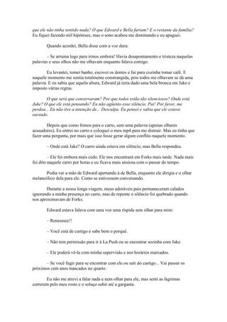 que ele não tinha sentido nada? O que Edward e Bella fariam? E o restante da família?
Eu fiquei fazendo mil hipóteses, mas o sono acabou me dominando e eu apaguei.

       Quando acordei, Bella disse com a voz dura:

        – Se arruma logo para irmos embora! Havia desapontamento e tristeza naquelas
palavras e seus olhos não me olhavam enquanto falava comigo.

        Eu levantei, tomei banho, escovei os dentes e fui para cozinha tomar café. E
naquele momento me sentia totalmente constrangida, pois todos me olhavam se dá uma
palavra. E eu sabia que aquela altura, Edward já teria dado uma bela bronca em Jake e
imposto várias regras.

       O que será que conversaram? Por que todos estão tão silenciosos? Onde está
Jake? O que ele está pensando? Eu não agüento esse silêncio. Pai! Por favor, me
perdoa... Eu não tive a intenção de... Desculpa. Eu pensei e sabia que ele estava
ouvindo.

       Depois que como fomos para o carro, sem uma palavra (apenas olhares
acusadores). Eu entrei no carro e coloquei o meu mp4 para me distrair. Mas eu tinha que
fazer uma pergunta, por mais que isso fosse gerar algum conflito naquele momento.

       – Onde está Jake? O carro ainda estava em silêncio, mas Bella respondeu.

         – Ele foi embora mais cedo. Ele nos encontrará em Forks mais tarde. Nada mais
foi dito naquele carro por horas e eu ficava mais ansiosa com o passar do tempo.

      Podia ver a mão de Edward apertando à de Bella, enquanto ele dirigia e o olhar
melancólico dela para ele. Como se estivessem conversando.

       Durante a nossa longa viagem, meus adoráveis pais permaneceram calados
ignorando a minha presença no carro, mas de repente o silêncio foi quebrado quando
nos aproximavam de Forks.

       Edward estava falava com uma voz uma ríspida sem olhar para mim:

       – Renesmee!!

       – Você está de castigo e sabe bem o porquê.

       – Não tem permissão para ir á La Push ou se encontrar sozinha com Jake.

       – Ele poderá vê-la com minha supervisão e nos horários marcados.

      – Se você fugir para se encontrar com ele ou sair do castigo... Vai passar os
próximos cem anos trancados no quarto.

       Eu não me atrevi a falar nada e nem olhar para ele, mas senti as lágrimas
correrem pelo meu rosto e o soluço subir até a garganta.
 