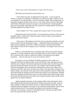 –Não!! Como assim? Não podemos!! E Jake? Não! Por favor...

       Jake falou com um tom mais nervoso dessa vez:

        – Vocês sabem que não vou agüentar ficar longe dela. - A sua voz parecia
chorosa e eu pude ver as lágrimas se formando no canto de seus olhos. Chorei ao ouvir
as suas palavras. Era desesperador. A dor me corroia por dentro. Não conseguia me ver
longe dele. Imaginar acordar um dia sem ver o seu sorriso. Não ter mais as suas brigas
com Rosalie. Não poder montar em seu logo e correr pela floresta. Era desesperador
pensar em tudo aquilo. Algo dentro de mim começou a se romper quando ele disse que
não podia agüentar ficar longe de mim.

       – O que significa isso? Não conseguir ficar longe de mim? Eu não entendo!!

       Naquela hora tentei não raciocinar e só me concentrar na conversa. Eles estavam
decidindo sobre a minha vida no final das contas. Precisava saber o que aconteceria
daquele momento em diante.

        – Temos que ir. Não podemos mais ficar. Sei que estávamos matando você mais
uma vez Jacob, mas não há alternativa agora. – Minha mãe praticamente gritava. Cada
palavra estava rasgando-a por dentro. Tinha certeza disso e acho que Jake também
sabia. Mesmo assim ele não conseguia evitar o sofrimento. Eu cheguei a ficar sem ar ao
ver sua face.

        Pude ver o rosto de Jake cheio de lágrimas agora. Parecia um menino naquele
momento. Tive tanta vontade de colocar sua cabeça em meu colo e fazê-lo se acalmar.
Ele se sentou no sofá, colocou a cabeça nos joelhos e ficou pensativo por alguns
momentos... “Algo me dizia que ele estava morrendo por dentro”

         De repente, os outros membros da família entraram na sala e pude ver a
expressão de tristeza em cada um deles, exceto Tia Rosali, é claro, que parecia muito
satisfeita com a situação. Eles ficaram observando sem falar nada. Era notória que não
gostavam de provocar aquela dor em Jake. Eles o tinham como membro da família.
Estavam acostumados com a sua presença constante dia e noite na casa. Meus avós o
tratavam como filho, meus tios e meu pai como irmão, Alice fazia dele um boneco. Ela
tentava mudar o seu modo de vestir, pelo menos tentava quando ele deixava. Minha mãe
tinha uma relação de amizade, mas havia muito mais atrás de seus sentimentos. Naquela
época não conseguia entender bem o que era. Todos sofriam com aquela situação. Acho
que mesmo Rosalie não gostava do modo como conduziam aquilo, apesar de não deixar
aquilo claro em nenhum momento.

        Alguns segundos passaram, eu não consegui refletir sobre tudo aquilo, estava
desorientada demais para pensar logicamente. Dirigi-me para perto de Jake, sentei no
chão, coloquei a cabeça na sua perna e deixeis as lágrimas descerem pelo meu rosto,
sentindo muita dor rasgando o meu peito, como se parte da minha própria vida estivesse
sendo arrancada de mim. Nunca pensei que pudesse sentir tanta dor até aquele
momento. Foi a primeira vez que me senti daquele jeito. E um grito saiu pela minha
boca sem mesmo me dar conta do que fazia.
 