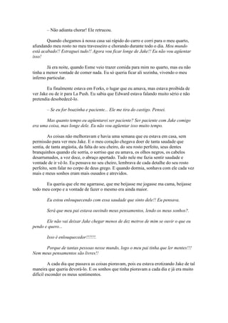 – Não adianta chorar! Ele retrucou.

        Quando chegamos à nossa casa sai rápido do carro e corri para o meu quarto,
afundando meu rosto no meu travesseiro e chorando durante todo o dia. Meu mundo
está acabado!! Estraguei tudo!! Agora vou ficar longe de Jake!! Eu não vou agüentar
isso!

        Já era noite, quando Esme veio trazer comida para mim no quarto, mas eu não
tinha a menor vontade de comer nada. Eu só queria ficar ali sozinha, vivendo o meu
inferno particular.

        Eu finalmente estava em Forks, o lugar que eu amava, mas estava proibida de
ver Jake ou de ir para La Push. Eu sabia que Edward estava falando muito sério e não
pretendia desobedecê-lo.

       – Se eu for boazinha e paciente... Ele me tira do castigo. Pensei.

       Mas quanto tempo eu agüentarei ser paciente? Ser paciente com Jake comigo
era uma coisa, mas longe dele. Eu não vou agüentar isso muito tempo.

         As coisas não melhoravam e havia uma semana que eu estava em casa, sem
permissão para ver meu Jake. E o meu coração chegava doer de tanta saudade que
sentia, de tanta angústia, da falta do seu cheiro, do seu rosto perfeito, seus dentes
branquinhos quando ele sorria, o sorriso que eu amava, os olhos negros, os cabelos
desarrumados, a voz doce, o abraço apertado. Tudo nele me fazia sentir saudade e
vontade de ir vê-lo. Eu pensava no seu cheiro, lembrava de cada detalhe do seu rosto
perfeito, sem falar no corpo de deus grego. E quando dormia, sonhava com ele cada vez
mais e meus sonhos eram mais ousados e atrevidos.

       Eu queria que ele me agarrasse, que me beijasse me jogasse ma cama, beijasse
todo meu corpo e a vontade de fazer o mesmo era ainda maior.

       Eu estou enlouquecendo com essa saudade que sinto dele!! Eu pensava.

       Será que meu pai estava ouvindo meus pensamentos, lendo os meus sonhos?.

       Ele não vai deixar Jake chegar menos de dez metros de mim se ouvir o que eu
pendo e quero...

       Isso é enlouquecedor!!!!!!.

      Porque de tantas pessoas nesse mundo, logo o meu pai tinha que ler mentes!!!
Nem meus pensamentos são livres!!

         A cada dia que passava as coisas pioravam, pois eu estava erotizando Jake de tal
maneira que queria devorá-lo. E os sonhos que tinha pioravam a cada dia e já era muito
difícil esconder os meus sentimentos.
 
