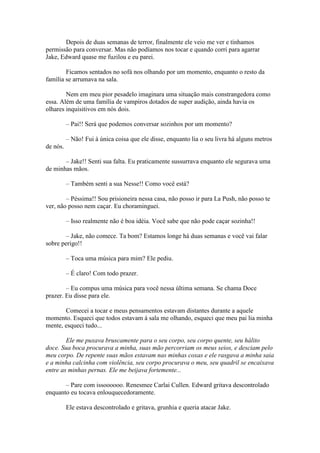 Depois de duas semanas de terror, finalmente ele veio me ver e tínhamos
permissão para conversar. Mas não podíamos nos tocar e quando corri para agarrar
Jake, Edward quase me fuzilou e eu parei.

        Ficamos sentados no sofá nos olhando por um momento, enquanto o resto da
família se arrumava na sala.

        Nem em meu pior pesadelo imaginara uma situação mais constrangedora como
essa. Além de uma família de vampiros dotados de super audição, ainda havia os
olhares inquisitivos em nós dois.

          – Pai!! Será que podemos conversar sozinhos por um momento?

          – Não! Fui à única coisa que ele disse, enquanto lia o seu livra há alguns metros
de nós.

       – Jake!! Senti sua falta. Eu praticamente sussurrava enquanto ele segurava uma
de minhas mãos.

          – Também senti a sua Nesse!! Como você está?

        – Péssima!! Sou prisioneira nessa casa, não posso ir para La Push, não posso te
ver, não posso nem caçar. Eu choraminguei.

          – Isso realmente não é boa idéia. Você sabe que não pode caçar sozinha!!

       – Jake, não comece. Ta bom? Estamos longe há duas semanas e você vai falar
sobre perigo!!

          – Toca uma música para mim? Ele pediu.

          – É claro! Com todo prazer.

        – Eu compus uma música para você nessa última semana. Se chama Doce
prazer. Eu disse para ele.

       Comecei a tocar e meus pensamentos estavam distantes durante a aquele
momento. Esqueci que todos estavam à sala me olhando, esqueci que meu pai lia minha
mente, esqueci tudo...

        Ele me puxava bruscamente para o seu corpo, seu corpo quente, seu hálito
doce. Sua boca procurava a minha, suas mão percorriam os meus seios, e desciam pelo
meu corpo. De repente suas mãos estavam nas minhas coxas e ele rasgava a minha saia
e a minha calcinha com violência, seu corpo procurava o meu, seu quadril se encaixava
entre as minhas pernas. Ele me beijava fortemente...

       – Pare com issoooooo. Renesmee Carlai Cullen. Edward gritava descontrolado
enquanto eu tocava enlouquecedoramente.

          Ele estava descontrolado e gritava, grunhia e queria atacar Jake.
 