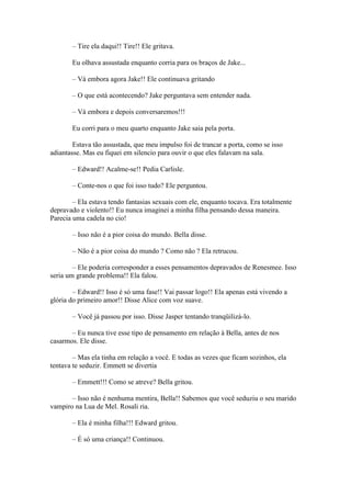 – Tire ela daqui!! Tire!! Ele gritava.

       Eu olhava assustada enquanto corria para os braços de Jake...

       – Vá embora agora Jake!! Ele continuava gritando

       – O que está acontecendo? Jake perguntava sem entender nada.

       – Vá embora e depois conversaremos!!!

       Eu corri para o meu quarto enquanto Jake saia pela porta.

        Estava tão assustada, que meu impulso foi de trancar a porta, como se isso
adiantasse. Mas eu fiquei em silencio para ouvir o que eles falavam na sala.

       – Edward!! Acalme-se!! Pedia Carlisle.

       – Conte-nos o que foi isso tudo? Ele perguntou.

        – Ela estava tendo fantasias sexuais com ele, enquanto tocava. Era totalmente
depravado e violento!! Eu nunca imaginei a minha filha pensando dessa maneira.
Parecia uma cadela no cio!

       – Isso não é a pior coisa do mundo. Bella disse.

       – Não é a pior coisa do mundo ? Como não ? Ela retrucou.

        – Ele poderia corresponder a esses pensamentos depravados de Renesmee. Isso
seria um grande problema!! Ela falou.

        – Edward!! Isso é só uma fase!! Vai passar logo!! Ela apenas está vivendo a
glória do primeiro amor!! Disse Alice com voz suave.

       – Você já passou por isso. Disse Jasper tentando tranqüilizá-lo.

       – Eu nunca tive esse tipo de pensamento em relação à Bella, antes de nos
casarmos. Ele disse.

        – Mas ela tinha em relação a você. E todas as vezes que ficam sozinhos, ela
tentava te seduzir. Emmett se divertia

       – Emmett!!! Como se atreve? Bella gritou.

       – Isso não é nenhuma mentira, Bella!! Sabemos que você seduziu o seu marido
vampiro na Lua de Mel. Rosali ria.

       – Ela é minha filha!!! Edward gritou.

       – É só uma criança!! Continuou.
 