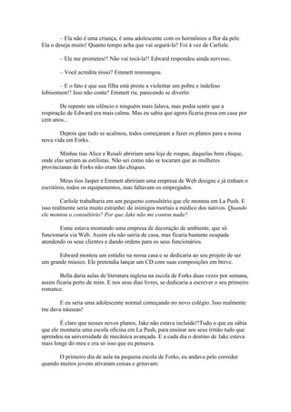 – Ela não é uma criança, é uma adolescente com os hormônios a flor da pele.
Ela o deseja muito! Quanto tempo acha que vai segurá-la? Foi à vez de Carlisle.

       – Ele me prometeu!! Não vai tocá-la!! Edward respondeu ainda nervoso.

       – Você acredita nisso? Emmett resmungou.

       – E o fato é que sua filha está preste a violentar um pobre e indefeso
lobisomem!! Isso não conta? Emmett ria, parecendo se divertir.

        De repente um silêncio e ninguém mais falava, mas podia sentir que a
respiração de Edward era mais calma. Mas eu sabia que agora ficaria presa em casa por
cem anos...

       Depois que tudo se acalmou, todos começaram a fazer os planos para a nossa
nova vida em Forks.

       Minhas tias Alice e Rosali abririam uma loja de roupas, daquelas bem chique,
onde elas seriam as estilistas. Não sei como não se tocaram que as mulheres
provincianas de Forks não eram tão chiques.

        Meus tios Jasper e Emmett abririam uma empresa de Web designe e já tinham o
escritório, todos os equipamentos, mas faltavam os empregados.

        Carlisle trabalharia em um pequeno consultório que ele montou em La Push. E
isso realmente seria muito estranho: de inimigos mortais a médico dos nativos. Quando
ele montou o consultório? Por que Jake não me contou nada?

       Esme estava montando uma empresa de decoração de ambiente, que só
funcionaria via Web. Assim ela não sairia de casa, mas ficaria bastante ocupada
atendendo os seus clientes e dando ordens para os seus funcionários.

       Edward montou um estúdio na nossa casa e se dedicaria ao seu projeto de ser
um grande músico. Ele pretendia lançar um CD com suas composições em breve.

        Bella daria aulas de literatura inglesa na escola de Forks duas vezes por semana,
assim ficaria perto de mim. E nos seus dias livres, se dedicaria a escrever o seu primeiro
romance.

      E eu seria uma adolescente normal começando no novo colégio. Isso realmente
me dava náuseas!

        É claro que nesses novos planos, Jake não estava incluído!!Tudo o que eu sábia
que ele montaria uma escola oficina em La Push, para ensinar aos seus irmão tudo que
aprendeu na universidade de mecânica avançada. E a cada dia o destino de Jake estava
mais longe do meu e era só isso que eu pensava.

       O primeiro dia de aula na pequena escola de Forks, eu andava pelo corredor
quando muitos jovens ativaram coisas e gritavam:
 