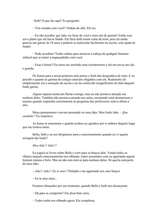 –Seth? O que faz aqui? Eu perguntei.

       – Vim estudar com você!! Ordens de alfa. Ele riu.

        – Eu não acredito que Jake vai fazer de você o meu cão de guarda? Então esse
era o plano que ele havia falado. Ele faria Seth tomar conta de mim, pois ele ainda
parecia um garoto de 18 anos e poderia se matricular facilmente na escola, com ajuda de
Jasper.

        – Pode acreditar! Tenho ordens para arrancar a cabeça de qualquer humano
imbecil que se meter a engraçadinho com você.

       – Essa é ótima!! Eu estou me sentindo uma extraterrestre e ele me envia um cão
e guarda.

        Os fomos para a nossa primeira aula juntos e Seth não desgrudava de mim. E eu
percebi o quanto as garotas do colégio estavam ofegantes com ele. Realmente ele
simplesmente era a sensação da escola e eu me sentia tão insignificante do lado daquele
lindo garoto.

      Alguns rapazes tentavam flertar comigo, mas eu não prestava atenção em
nenhum deles. Também não prestava atenção nas aulas, mostrando total desinteresse e
mesmo quando respondia corretamente as perguntas dos professores estava alheia a
eles.

       Meus pensamentos voavam pensando no meu Jake. Meu lindo Jake. – Que
saudade!! Eu suspirava.

       As horas se arrastaram e quando acabou eu agradeci por ir embora daquele lugar
que me irritava tanto.

      Bella, Seth e eu nos dirigíamos para o estacionamento quando eu vi aquela
miragem tão linda!!

       Meu Jake!! Jake!!!

        Eu joguei os livros sobre Bella e corri para os braços dele. Vendo todos os
olhares naquele estacionamento nos olhando, todos assustados com eu agarrando aquele
homem imenso e belo. Mas eu não esta nem ai para nenhum deles. Só queria está perto
do meu Jake.

       – Jake!! Jake!! Eu te amo!! Pulando e me agarrando nos seus braços.

       – Eu te amo mais...

       Ficamos abraçados por um momento, quando Bella e Seth nos alcançaram.

       – Dá para se comportar? Ela disse bem séria.

       – Todos estão nos olhando agora. Ele completou.
 