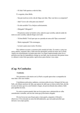 – Oi Jake! Seth apertou a mão de Jake.

       É o seguinte, disse Bella:

       – Seu pai resolveu te dá o dia de folga com Jake. Mas você deve se comportar!!

       – Jake!! Leve-a de volta para casa inteira!!

       – Eu não acredito!! Eu a beijava euforicamente.

       – Obrigada!! Obrigada!!!

       – Ela precisa comer no horário certo, nada de caçar sozinha, nada de andar de
moto ou carro sozinha, nada de brigar com Leah.

       – Tá bom Bella!! Você quer que eu a prenda em uma cela? Que a acorrente?

       – Muito engraçado!! Ela resmungou.

       – Levarei a para casa à noite. Ele disse.

        Nós subimos na moto e corremos pela estrada de Forks. Eu sentia o vento nos
meus cabelos, enquanto Jake e Seth estavam apostando corrida de motos até La Push.
Aquilo era extremamente excitante para mim e eu fiquei impressionada como ele se
permitia esse tipo de imprudência comigo ao seu lado, mas eu procurei não pensar nisso
e o abracei o mais forte que podia e aproveitava para cheirar o seu corpo.




(Cap. 9) Confusões
        Confusões

       Nós passamos o dia inteiro em La Push e eu pude aproveitar a companhia do
meu Jake e dos seus irmãos.

        Caminhamos pela praia, nadamos, corremos pelas árvores, brinquei de luta com
Seth, sob olhares ansiosos de Jake, que apesar de saber que eu lutava muito bem, devido
às anos de treino que tive com Emmett e Jasper, ele provavelmente deu ordens a Seth
para apanhar de mim.

      Eu estava exausta quando Jake me levou para casa e adormecida na velha
caminhonete vermelha, sem me dar conta que já havíamos chegado.

        Ele me levou nos seus braços para o meu quarto, enquanto o Edward o
observava. E fui colocada na cama tão delicadamente, que nem pude perceber que
deixara o seu corpo quente.
 