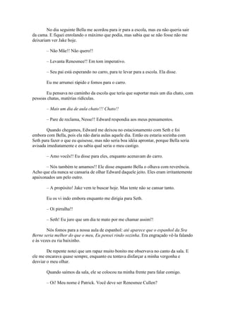 No dia seguinte Bella me acordou para ir para a escola, mas eu não queria sair
da cama. E fiquei enrolando o máximo que podia, mas sabia que se não fosse não me
deixariam ver Jake hoje.

       – Não Mãe!! Não quero!!

       – Levanta Renesmee!! Em tom imperativo.

       – Seu pai está esperando no carro, para te levar para a escola. Ela disse.

       Eu me arrumei rápido e fomos para o carro.

       Eu pensava no caminho da escola que teria que suportar mais um dia chato, com
pessoas chatas, matérias ridículas.

       – Mais um dia de aula chato!!! Chato!!

       – Pare de reclama, Nesse!! Edward respondia aos meus pensamentos.

        Quando chegamos, Edward me deixou no estacionamento com Seth e foi
embora com Bella, pois ela não daria aulas aquele dia. Então eu estaria sozinha com
Seth para fazer o que eu quisesse, mas não seria boa idéia aprontar, porque Bella seria
avisada imediatamente e eu sabia qual seria o meu castigo.

       – Amo vocês!! Eu disse para eles, enquanto acenavam do carro.

       – Nós também te amamos!! Ele disse enquanto Bella o olhava com reverência.
Acho que ela nunca se cansaria de olhar Edward daquele jeito. Eles eram irritantemente
apaixonados um pelo outro.

       – A propósito! Jake vem te buscar hoje. Mas tente não se cansar tanto.

       Eu os vi indo embora enquanto me dirigia para Seth.

       – Oi pirralha!!

       – Seth! Eu juro que um dia te mato por me chamar assim!!

        Nós fomos para a nossa aula de espanhol: até aparece que o espanhol da Sra
Berne seria melhor do que o meu, Eu pensei rindo sozinha. Era engraçado vê-la falando
e às vezes eu ria baixinho.

        De repente notei que um rapaz muito bonito me observava no canto da sala. E
ele me encarava quase sempre, enquanto eu tentava disfarçar a minha vergonha e
desviar o meu olhar.

       Quando saímos da sala, ele se colocou na minha frente para falar comigo.

       – Oi! Meu nome é Patrick. Você deve ser Renesmee Cullen?
 
