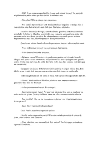 – Olá!! É um prazer em conhecê-lo. Agora pode nos dá licença? Eu respondi
rispidamente e podia sentir que Seth estava ficando nervoso.

       – Sim, claro!! Ele se afastou para passarmos.

       – Nos vemos depois Nesse? Seth disse contrariado enquanto se dirigia para a
sua próxima aula. Pois a terceira aula Seth e eu ficaríamos afastados.

        Eu estava na aula de Biologia, sentada sozinha quando o tal Patrick sentou ao
meu lado. E ele ficava falando o tempo todo, mas eu estava sem paciência, então não
prestava muita atenção no que dizia. Eu não podia suportar aquele garoto irritante
tagarelando ao meu lado, interrompendo os meus pensamentos.

       Quando nós saímos da sala, ele me imprensou na parede e não me deixava sair.

       – Você pode me dá licença? Eu pedi tentando ficar calma.

       – Você é muito invocada! Ele disse.

        – Deixa eu passar? Ele estava chegando mais perto e me irritando. Mas ele
chegou mais perto e o seu rosto estava há centímetros do meu e pude perceber que ele
estava pronto para me beijar. Eu tentei desviar o rosto, mas ele o segurou forte para que
eu o encarasse.

        De repente um ataque de fúria tomou meu corpo e eu soquei o rosto dele. Bati
tão forte que o nariz dele sangrou, mas a minha mão doía e parecia machucada.

       Todos se aglomeravam em torno de nós e pude ver os olhos apavorados de Seth.

        – Nesse!! Você está bem? Ele disse, vindo ao meu socorro como seu e
precisasse dele para me defender.

       – Acho que estou machucada. Eu retruquei.

        – Jake vai me matar, Nesse! Por que você não pode ficar sem se machucar ou
coisa assim ele gritou. Então percebi que todos nos olhavam enquanto discutíamos.

        – Sua pirralha!! Jake vai me esganar por eu deixar você brigar um cara mais
forte que você.

       – Jake! Jake! Eu me entendo com Jake!!

       Então Patrick nos olhou espantado e disse:

        –Você é muito esquentada garota!! Ele estava vindo para cima de mim e de
Seth, como se fosse lutar conosco.

        – Você não viu o meu namorado de dois metros!! Se ele te pega tentando me
agarrar? Eu nem sei.
 
