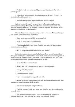 – Você está vendo esse rapaz aqui? É primo dele! E ele é mais alto, forte e
nervoso que ele.

        – Então para o seu bem garoto, não chega mais perto de mim!! Eu gritei. Ele
não será tão bonzinho quanto eu.

       – Isso serve para qualquer engraçadinho dessa escola!! Eu gritei.

        Seth me puxou pelo braço e me levou para a enfermaria, onde fizeram um
torniquete no meu braço. Mas ainda estava dolorido. O restante do dia correu bem,
apesar de ouvir os comentários no refeitório e nas aulas seguintes. Mas em fim estava
acabado e eu finalmente veria o meu amor.

        Quando chegamos ao estacionamento, lá estava o meu Jake. Mas ele olhou para
Seth furioso, vendo o meu braço imobilizado.

       – O que aconteceu com ela ? Ele perguntou a Seth.

       – Jake!! Eu estava com a voz baixa e doce.

        – Vamos para La Push e eu te conto. É melhor não saber isso aqui, pois tem
muitas testemunhas. Eu ria.

       – OK! Eu não posso perder o meu controle aqui. Vamos?

        Subimos na moto e corremos para La Push, mas dessa vez não havia nenhum
clima para competições. Ele estava tenso e com muita raiva. Então quando chegamos lá,
parecia que todos sabiam que havia algo errado e Jake estava furioso com Seth e uma
comitiva para tentar freá-lo se ele partisse para cima de Seth.

       – Jakeee!! Eu disse quase cantando.

       – Nesse!! Não!! Ele vai me contar por que você está machucada.

       – Começa Seth!! Ele ordenou.

       – Ela brigou com um garoto!!

       – Socou o rosto dele e tirou sangue da cara dele.

        – Quando eu cheguei, ela estava em cima dele pronta para acabar com ele. Seth
praticamente gaguejava na sua rápida narrativa.

       – Nesssssssseeeeeeeeeee!! Ele gritou furioso.

       – Você não tem autorização para brigar com ninguém, nem de seu pai e muito
menos de mim!

       – Será que você não entende isso!! O que estava pensando? Quando ele
terminou eu comecei a falar baixinho para contar o meu lado da história.
 