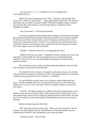 – EU NÃO VOU!!!!!!!!!!!!!! VOOOUUUU FICAAARRRR COM
JAAAAKKKEEEEEE!!

       Minha mãe olhou arrasada para mim e disse: - Querida, você não pode ficar.
Temos que ir embora. É preciso partir... - Quase gaguejando quando dizia. Ela tentou se
aproximar, ma seu estendi a mão para impedir. Não queria ninguém naquele momento
que não fosse Jake. Nem mesmo o calor da minha mãe me confortaria. Estava
sangrando por dentro.

       – Isso é necessário!!! - Ela terminou arrasada

        Eu chorava compulsivamente quando Jake me abraçou e desmoronou sem pudor
pela presença da minha família. Naquele momento parecíamos duas crianças chorando.
Eu sentia os seus braços me apertando, como se não quisesse me deixar partir. O seu
corpo estava mais quente do que o normal. Tive a impressão que ele lutava para não se
transformar. Mesmo com todo aquele calor, poderia ficar em seus braços para sempre.
Era o único lugar em que me sentia confortável.

       – Quando? - Perguntou Jake com a voz engasgada pelo choro

       – Depois da festa de aniversário. - Respondeu meu pai virando-se de costas. Sua
expressão era de profunda dor. Parecia que alguém estava o torturando naquele
momento. Acho que ouvir os meus pensamentos desesperados não ajudou muito
naquele momento.

       Jake me beijou na testa e depois me afastou dele delicadamente. Saiu sem falar
mais uma palavra, deixando-me desconsolada.

         Sai correndo da sala e fui para o meu quarto, onde poderia chorar sem os olhos
críticos da família e passar pela minha dor sozinha. Não queria ninguém me consolando.
A última coisa que precisava era ouvir a palavra: “coitadinha”.

         Eu estava deitada na minha cama, com as lágrimas ainda rolando pelo meu
rosto, o coração rasgando, falta de ar e um desespero que estava me deixando louca,
quando ouvi a sua voz e senti o seu cheiro. Desci as escadas correndo e me atirei nos
seus braços.

        – Oi Ness! - Ele falava enquanto eu o abraçava tão forte que parecia que eu iria
quebrar. Sentia que ele era parte de mim e tinha que aproveitar as ultima horas com o
meu melhor amigo. Mesmo com os olhares de desaprovação da minha família. Eu sabia
que eles não aprovavam tanta aproximação. Principalmente meu pai, que se mostrava
ciumento.

       Depois de alguns segundos Jake falou:

       –Olá! Tenho que conversar com vocês! – Disse com tom cerimonioso. Era até
estranho vê-lo falar daquela maneira. Normalmente era mais descontraído, mas era
compreensível levando-se em consideração o que estava ocorrendo.

       – Pode falar, Jacob. - Disse Carlisle.
 