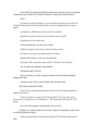 – Posso falar? Eu perguntei olhando assustada para todos que estavam assistindo
a deprimente cena. Então ele se acalmou e balançou a cabeça em sinal de positivo.

        – Jake!!

        – Eu estava na sala de biologia e ele se sentou do meu lado. Isso já estava me
irritando muito porque ele não parava de falar e eu não conseguia pensar no que eu
queria.

        – A propósito, o Seth estava em outra aula. Eu continuei..

        – Quando nós saímos da sala, ele me prender contra a parede.

        – Eu pedi para ele me deixar sair...

        – Pedi delicadamente, mas já estava irritada.

        – Então ele segurou o meu rosto e tentou me beijar a força...

        – Eu soquei a cara dele e eu podia matá-lo por tentar...

        – Quando Seth chegou, eu já estava em cima dele.

        – Desculpe!! Mas o que queria que eu fizesse? Deixasse ele me beijar?

        – Eu vou matar esse moleque!! Jake grunhiu.

        – Não precisa Jake!! Seth riu.

       – Ela já o assustou e a todos os garotos daquela escola. Duvido que alguém
chegue perto dela.

        – Assustou como? Além é claro de bater nele! Jake quis saber.

        Seth repetiu cada palavra rindo..

       – Você não viu o meu namorado de dois metros!! Se ele te pega tentando me
agarrar? Eu nem sei.

        – Você está vendo esse rapaz aqui? É primo dele! E ele é mais alto, forte e
nervoso que ele. Então para o seu bem garoto... Não chega mais perto de mim!! Ela
gritou.

        – Isso serve para qualquer engraçadinho dessa escola!!

       Eu pude ver a risada de todos ao meu redor e fiquei envergonhada e podia sentir
as minhas bochechas corando.

        – O que você queria que eu fizesse para assustá-lo ?Eu rebati as palavras de
Seth.
 