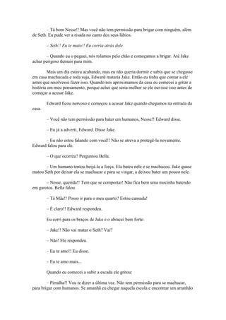 – Tá bom Nesse!! Mas você não tem permissão para brigar com ninguém, além
de Seth. Eu pude ver a risada no canto dos seus lábios.

        – Seth!! Eu te mato!! Eu corria atrás dele.

        – Quando eu o peguei, nós rolamos pelo chão e começamos a brigar. Até Jake
achar perigoso demais para mim.

         Mais um dia estava acabando, mas eu não queria dormir e sabia que se chegasse
em casa machucada e toda suja, Edward mataria Jake. Então eu tinha que contar a ele
antes que resolvesse fazer isso. Quando nos aproximamos da casa eu comecei a gritar a
história em meu pensamento, porque achei que seria melhor se ele ouvisse isso antes de
começar a acusar Jake.

        Edward ficou nervoso e começou a acusar Jake quando chegamos na entrada da
casa.

        – Você não tem permissão para bater em humanos, Nesse!! Edward disse.

        – Eu já a adverti, Edward. Disse Jake.

      – Eu não estou falando com você!! Não se atreva a protegê-la novamente.
Edward falou para ele.

        – O que ocorreu? Perguntou Bella.

       – Um humano tentou beijá-la a força. Ela bateu nele e se machucou. Jake quase
matou Seth por deixar ela se machucar e para se vingar, a deixou bater um pouco nele.

       – Nesse, querida!! Tem que se comportar! Não fica bem uma mocinha batendo
em garotos. Bella falou.

        – Tá Mãe!! Posso ir para o meu quarto? Estou cansada!

        – É claro!! Edward respondeu.

        Eu corri para os braços de Jake e o abracei bem forte:

        – Jake!! Não vai matar o Seth? Vai?

        – Não! Ele respondeu.

        – Eu te amo!! Eu disse.

        – Eu te amo mais...

        Quando eu comecei a subir a escada ele gritou:

        – Pirralha!! Vou te dizer a última vez. Não tem permissão para se machucar,
para brigar com humanos. Se amanhã eu chegar naquela escola e encontrar um arranhão
 