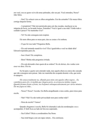 em você, sou eu quem vai te dá umas palmadas, não seu pai. Você entendeu, Nesse?
Jake falou.

       – Sim!! Eu solucei com os olhos arregalados. Era tão estranho!! Ele nunca falou
comigo daquela forma.

       – A propósito!! Não tem permissão para cair das escadas, machucar-se na
máquina de lavar, ou lavando louças. Entendeu? Você é igual a sua mãe!! Então todo o
cuidado é pouco!! Se mantenha viva!!

          – Tá!! Eu não conseguia nem respirar.

          Ele nem olhou para os meus pais, deu as costas e foi embora.

          – O que foi isso tudo? Perguntou Bella.

      – Ele está tentando mantê-la viva!! Ela é igualzinha a você na idade dela!
Edward respondeu para ela.

          – Isso é bom! Ele completou.

          – Bom? Minha mãe perguntou irritada.

       – Ele está deixando claro quem dá as ordens!! Se ele deixar, ela o seduz com
essa voz doce. Ele riu.

       Eu fui para o quarto sem entender nada, mas aquela altura eu estava tão cansada
que não conseguia nem pensar. Jake me mantinha tão ocupada durante o dia, que noite
eu apagava.

        Ele estava totalmente nu, olhando para mim com aqueles olhos negros... Eu
caminhava para ele e à medida que chegava perto, eu arrancava minhas roupas.
Quando ficamos frente a frente, nos beijamos enlouquecedoramente por vários minutos.
Ele me jogou no chão...

          – Nesse!! Nesse!! Acorda. Era Bella atrapalhando o meu sonho, para irmos para
escola.

          – Não!! Não! Eu não tenho privacidade nem para sonhar mãe!!

          – Hora da escola!! Vamos!

      Quando chegamos à escola, Bella foi chamada à sala da coordenação e eu a
acompanhei. E Seth ficou ao lado de fora nos esperando.

          – Sra Cullen!! Dizia a coordenadora Sra Stone.

          – Sua irmã brigou com um rapaz ontem... Ela continuou.
 