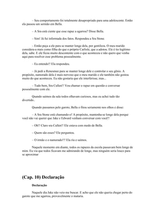 – Seu comportamento foi totalmente desapropriado para uma adolescente. Então
ela passou um sermão em Bella.

       – A Sra está ciente que esse rapaz a agarrou? Disse Bella.

       – Sim! Já fui informada dos fatos. Respondeu a Sra Stone.

        – Então peça a ele para se manter longe dela, por gentileza. O meu marido
considera-a mais como filha do que o próprio Carlisle, que a adotou. Ele é tio legítimo
dela, sabe. E ele ficou muito descontente com o que aconteceu e não quero que venha
aqui para resolver esse problema pessoalmente.

       – Eu entendo!! Ela respondeu.

       – Já pedi a Renesmee para se manter longe dele e controlar o seu gênio. A
propósito, namorado dela é mais nervoso que o meu marido e ele também não gostou
muito do que aconteceu. Eu não gostaria que ele interferisse, mas...

       – Tudo bem, Sra Cullen!! Vou chamar o rapaz em questão e conversar
pessoalmente com ele.

        Quando saímos da sala todos olhavam curiosos, mas eu achei tudo tão
divertido..

       Quando passamos pelo garoto, Bella o fitou seriamente nos olhos e disse:

       – A Sra Stone está chamando-o! A propósito, mantenha-se longe dela porque
você não vai querer que Jake e Edward venham conversar com você!!

       – Oh!! Claro sra Cullen!! Ele estava com medo de Bella.

       – Quem são esses? Ele perguntou.

       – O irmão e o namorado!!! Ela riu e saímos.

        Naquele momento em diante, todos os rapazes da escola passavam bem longe de
mim. Eu via que todos ficavam me admirando de longe, mas ninguém seria louco para
se aproximar




(Cap. 10) Declaração
       Declaração

        Naquele dia Jake não veio me buscar. E acho que ele não queria chegar perto do
garoto que me agarrou, provavelmente o mataria.
 