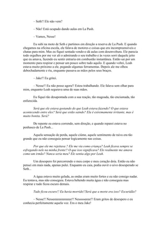 – Seth!! Ele não vem?

       – Não! Está ocupado dando aulas em La Push.

       – Vamos, Nesse!

        Eu subi na moto de Seth e partimos em direção a reserva de La Push. E quando
chegamos na oficina escola, ele falava de motores e coisas que era incompreensíveis e
chatas para mim. Mas eu fiquei sentada vendo-o dá aulas com desenvoltura. Ele parecia
todo orgulhos por me ver ali o admirando o seu trabalho e às vezes sorri daquele jeito
que eu amava, fazendo eu sentir entraria em combustão instantânea. Então sai por um
momento para respirar e pensar um pouco sobre tudo aquilo. E quando voltei, Leah
estava muito próximo a ele, pegando algumas ferramentas. Depois ale me olhou
debochadamente e riu, enquanto passava as mãos pelos seus braços.

       – Jake!! Eu gritei.

       – Nesse!! Eu não posso agora!! Estou trabalhando. Ele falava sem olhar para
mim, enquanto Leah segurava uma de suas mãos.

        Eu fiquei tão desapontada com a sua reação, tão magoada, tão enciumada, tão
enfurecida.

       Será que ele estava gostando do que Leah estava fazendo? O que estava
acontecendo entre eles? Será que estão saindo? Ela é extremamente irritante, mas é
muito bonita. Será?

       De repente eu estava correndo, sem direção, e quando reparei estava no
penhasco de La Push...

       Aquela sensação de perda, aquele ciúme, aquele sentimento de raiva era tão
grande que eu não conseguia pensar logicamente nas coisas.

       Por que ele me rejeitava ? Ele me via como criança? Leah ficava sempre se
esfregando nele na minha frente!! O que isso significava? Ele realmente me amava
como um irmão? Nunca seria meu? Ele sentia algo por Leah.

        Um desespero foi percorrendo o meu corpo e meu coração doía. Então eu não
pensei em mais nada, apenas pulei. Enquanto eu caia, podia ouvir o uivo desesperado se
Seth...

        A água estava muito gelada, as ondas eram muito fortes e eu não consigo nadar.
Eu tentava, mas não conseguia. Estava bebendo muita água e não conseguia mas
respirar e tudo ficou escuro demais.

       Tudo ficou escuro!! Eu havia morrido!!Será que a morte era isso? Escuridão?

       – Nesse!! Nesseeeeeeeeeeeee!! Nessssseeee!! Eram gritos de desespero e eu
conhecia perfeitamente aquela voz. Era o meu Jake!
 