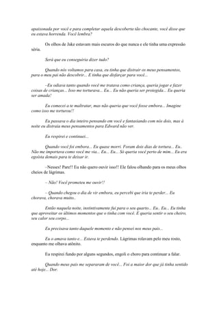 apaixonada por você e para completar aquela descoberta tão chocante, você disse que
eu estava horrenda. Você lembra?

         Os olhos de Jake estavam mais escuros do que nunca e ele tinha uma expressão
séria.

         Será que eu conseguiria dizer tudo?

       Quando nós voltamos para casa, eu tinha que distrair os meus pensamentos,
para o meu pai não descobrir... E tinha que disfarçar para você...

        –Eu odiava tanto quando você me tratava como criança, queria jogar e fazer
coisas de crianças... Isso me torturava... Eu... Eu não queria ser protegida... Eu queria
ser amada!

       Eu comecei a te maltratar, mas não queria que você fosse embora... Imagine
como isso me torturou!!

        Eu passava o dia inteiro pensando em você e fantasiando com nós dois, mas à
noite eu distraia meus pensamentos para Edward não ver.

         Eu respirei e continuei...

        Quando você foi embora... Eu quase morri. Foram dois dias de tortura... Eu..
Não me importava como você me via... Eu... Eu... Só queria você perto de mim... Eu era
egoísta demais para te deixar ir.

        –Nesses! Pare!! Eu não quero ouvir isso!! Ele falou olhando para os meus olhos
cheios de lágrimas.

         – Não! Você prometeu me ouvir!!

       – Quando chegou o dia de vir embora, eu percebi que iria te perder... Eu
chorava, chorava muito..

        Então naquela noite, instintivamente fui para o seu quarto... Eu.. Eu... Eu tinha
que aproveitar os últimos momentos que o tinha com você. E queria sentir o seu cheiro,
seu calor seu corpo...

         Eu precisava tanto daquele momento e não pensei nos meus pais...

       Eu o amava tanto e... Estava te perdendo. Lágrimas rolavam pelo meu rosto,
enquanto me olhava atônito.

         Eu respirei fundo por alguns segundos, engoli o choro para continuar a falar.

        Quando meus pais me separaram de você... Foi a maior dor que já tinha sentido
até hoje... Dor.
 