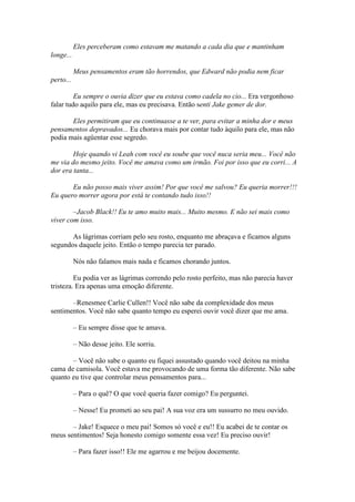 Eles perceberam como estavam me matando a cada dia que e mantinham
longe...

           Meus pensamentos eram tão horrendos, que Edward não podia nem ficar
perto...

         Eu sempre o ouvia dizer que eu estava como cadela no cio... Era vergonhoso
falar tudo aquilo para ele, mas eu precisava. Então senti Jake gemer de dor.

       Eles permitiram que eu continuasse a te ver, para evitar a minha dor e meus
pensamentos depravados... Eu chorava mais por contar tudo àquilo para ele, mas não
podia mais agüentar esse segredo.

        Hoje quando vi Leah com você eu soube que você nuca seria meu... Você não
me via do mesmo jeito. Você me amava como um irmão. Foi por isso que eu corri... A
dor era tanta...

       Eu não posso mais viver assim! Por que você me salvou? Eu queria morrer!!!
Eu quero morrer agora por está te contando tudo isso!!

        –Jacob Black!! Eu te amo muito mais... Muito mesmo. E não sei mais como
viver com isso.

       As lágrimas corriam pelo seu rosto, enquanto me abraçava e ficamos alguns
segundos daquele jeito. Então o tempo parecia ter parado.

           Nós não falamos mais nada e ficamos chorando juntos.

         Eu podia ver as lágrimas correndo pelo rosto perfeito, mas não parecia haver
tristeza. Era apenas uma emoção diferente.

       –Renesmee Carlie Cullen!! Você não sabe da complexidade dos meus
sentimentos. Você não sabe quanto tempo eu esperei ouvir você dizer que me ama.

           – Eu sempre disse que te amava.

           – Não desse jeito. Ele sorriu.

       – Você não sabe o quanto eu fiquei assustado quando você deitou na minha
cama de camisola. Você estava me provocando de uma forma tão diferente. Não sabe
quanto eu tive que controlar meus pensamentos para...

           – Para o quê? O que você queria fazer comigo? Eu perguntei.

           – Nesse! Eu prometi ao seu pai! A sua voz era um sussurro no meu ouvido.

       – Jake! Esquece o meu pai! Somos só você e eu!! Eu acabei de te contar os
meus sentimentos! Seja honesto comigo somente essa vez! Eu preciso ouvir!

           – Para fazer isso!! Ele me agarrou e me beijou docemente.
 