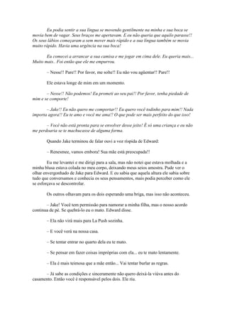 Eu podia sentir a sua língua se movendo gentilmente na minha e sua boca se
movia bem de vagar. Seus braços me apertavam. E eu não queria que aquilo parasse!!
Os seus lábios começaram a sem mover mais rápido e a sua língua também se movia
muito rápido. Havia uma urgência na sua boca!

       Eu comecei a arrancar a sua camisa e me jogar em cima dele. Eu queria mais...
Muito mais.. Foi então que ele me empurrou.

       – Nesse!! Pare!! Por favor, me solte!! Eu não vou agüentar!! Pare!!

       Ele estava longe de mim em um momento.

       – Nesse!! Não podemos! Eu prometi ao seu pai!! Por favor, tenha piedade de
mim e se comporte!

       – Jake!! Eu não quero me comportar!! Eu quero você todinho para mim!! Nada
importa agora!! Eu te amo e você me ama!! O que pode ser mais perfeito do que isso!

       – Você não está pronta para se envolver desse jeito! É só uma criança e eu não
me perdoaria se te machucasse de alguma forma.

       Quando Jake terminou de falar ouvi a voz ríspida de Edward:

       – Renesmee, vamos embora! Sua mãe está preocupada!!

        Eu me levantei e me dirigi para a sala, mas não notei que estava molhada e a
minha blusa estava colada no meu corpo, deixando meus seios amostra. Pude ver o
olhar envergonhado de Jake para Edward. E eu sabia que aquela altura ele sabia sobre
tudo que conversamos e conhecia os seus pensamentos, mais podia perceber como ele
se esforçava se descontrolar.

       Os outros olhavam para os dois esperando uma briga, mas isso não aconteceu.

       – Jake! Você tem permissão para namorar a minha filha, mas o nosso acordo
continua de pé. Se quebrá-lo eu o mato. Edward disse.

       – Ela não virá mais para La Push sozinha.

       – E você verá na nossa casa.

       – Se tentar entrar no quarto dela eu te mato.

       – Se pensar em fazer coisas impróprias com ela... eu te mato lentamente.

       – Ela é mais teimosa que a mãe então... Vai tentar burlar as regras.

      – Já sabe as condições e sinceramente não quero deixá-la viúva antes do
casamento. Então você é responsável pelos dois. Ele riu.
 