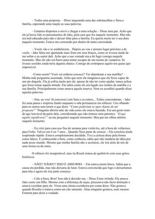 – Tenho uma proposta. – Disse arqueando uma das sobrancelhas e fitou a
família, esperando uma reação as suas palavras.

         – Estamos dispostos a ouvir e chegar a uma solução. - Disse meu pai. Acho que
ele já havia lido os pensamentos de Jake, pela cara que fez naquele momento. Mas não
era mal educado para não o deixar falar para a família. Eu queria muito ter o seu dom
naquele momento. Estava me corroendo por dentro de tanta curiosidade.

        – Vocês vão e se estabelecem... Depois eu vou e arrumo lugar próximo a de
vocês. - Jake falou me apertando mais forte em seus braços, como se tivesse mede de
me soltar e eu sumir dali. Acho que a sua vontade era a de fugir comigo naquele
momento. Mas ele não era burro para tentar escapar de um monte de vampiros. Se
tivesse sozinho ainda teria alguma chance. Comigo de contrapeso aquilo era quase que
impossível.

        –Como assim? Você vai embora conosco? Vai abandonar a sua matilha? –
Minha mãe perguntou assustada. Acho que nem ela imaginava que ele fosse capaz de
um ato daquele. Ela já sofria muito por ele, apesar de não ter como ajudar, nunca achou
que fosse tomar aquela atitude. Ela sabia como ele era ligado aos irmãos da matilha e a
sua família. Principalmente como amava aquela reserva. Nem eu acreditei quando disse
aquelas palavras.

        – Sim, eu vou! Já conversei com Sam e os outros... Todos concordaram. - Jake
fez uma pausa e respirou fundo enquanto a sala permanecia em silêncio. Uns olhando
para os outros sem terem o que dizer. “Como poderiam se opor diante de tal
proposta?” Ninguém abriria mão da vida como ele estava fazendo. Era um gesto mais
do que louvável da parte dele, considerando que não éramos nem parentes. “O que
aquilo significava?” eu me perguntei naquele momento. Meu pai me olhou atônito
naquele momento.

        – Eu virei para casa nos fins de semana para visitá-los, até a hora de voltarmos
para Forks. Talvez em 6 ou 7 anos... Quando Ness parar de crescer. - Ele concluiu ainda
respirando rápido. Estava completamente decidido. Tive a certeza disse pela forma
como falava. E conhecendo o bem, como conhecia, sabia que não mudaria de idéia por
nada nesse mundo. Mesmo que minha família não o aceitasse, ele iria atrás de nós de
uma forma ou de outra.

        O silêncio foi insuportável, mas tia Rosali tratou de quebrá-lo com seus gritos
histéricos.

        – NÃO!! NÃOO!!! ISSO É ABSURDO. – Ela estava muito brava. Sabia que a
causa era perdida, mas não deixaria de lutar. Estava convencida que logo o deixaríamos
para trás e agora ele iria junto conosco.

       – Cale a boca, Rosi! Isso não é decisão sua. - Disse Esme irritada. Ela amava
Jake como um filho. Mesmo com a diferença de raças, procurava não fazer distinção e
amava cozinhar para ele. Virou uma ótima cozinheira por conta disso. Não gostava
quando Rosalie o tratava como um cão sarnento. Alias ninguém gostava, nem mesmo
Emmett para dizer a verdade.
 