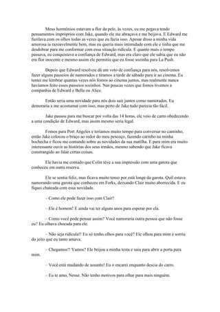 Meus hormônios estavam a flor da pele, às vezes, eu me pegava tendo
pensamentos impróprios com Jake, quando ele me abraçava e me beijava. E Edward me
fuzilava com os olhos todas as vezes que eu fazia isso. Apesar disso a minha vida
amorosa ia razoavelmente bem, mas eu queria mais intimidade com ele e tinha que me
desdobrar para me conformar com essa situação ridícula. E quanto mais o tempo
passava, eu conquistava a confiança de Edward, mas era claro que ele sabia que eu não
era flor inocente e mesmo assim ele permitiu que eu fosse sozinha para La Push.

        Depois que Edward resolveu dá um voto de confiança para nós, resolvemos
fazer alguns passeios de namorados e tiramos a tarde de sábado para ir ao cinema. Eu
tentei me lembrar quantas vezes nós fomos ao cinema juntos, mas realmente nunca
havíamos feito esses passeios sozinhos. Nas poucas vezes que fomos tivemos a
companhia de Edward e Bella ou Alice.

      Então seria uma novidade para nós dois sair juntos como namorados. Eu
demoraria a me acostumar com isso, mas perto de Jake tudo parecia tão fácil.

       Jake passou para me buscar por volta das 14 horas, ele veio de carro obedecendo
a uma condição de Edward, mas assim mesmo seria legal.

        Fomos para Port Angeles e teríamos muito tempo para conversar no caminho,
então Jake colocou o braço ao redor do meu pescoço, fazendo carinho na minha
bochecha e ficou me contando sobre as novidades da sua matilha. E para mim era muito
interessante ouvir as histórias dos seus irmãos, mesmo sabendo que Jake ficava
constrangido ao falar certas coisas.

       Ele havia me contado que Colin teve a sua impressão com uma garota que
conheceu em outra reserva.

        Ele se sentia feliz, mas ficava muito tenso por está longe da garota. Quil estava
namorando uma garota que conheceu em Forks, deixando Clair muito aborrecida. E eu
fiquei chateada com essa novidade.

        – Como ele pode fazer isso com Clair?

        – Ele é homem! E ainda vai ter alguns anos para esperar por ela.

       – Como você pode pensar assim? Você namoraria outra pessoa que não fosse
eu? Eu olhava chocada para ele.

        – Não seja ridícula!! Eu só tenho olhos para você? Ele olhou para mim e sorriu
do jeito que eu tanto amava.

        – Chegamos!! Vamos? Ele beijou a minha testa e saiu para abrir a porta para
mim.

        – Você está mudando de assunto! Eu o encarei enquanto descia do carro.

        – Eu te amo, Nesse. Não tenho motivos para olhar para mais ninguém.
 