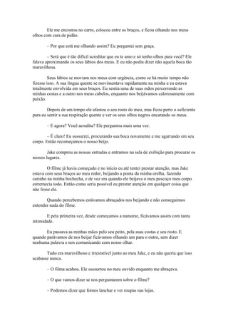 Ele me encostou no carro, colocou entre os braços, e ficou olhando nos meus
olhos com cara de pidão.

       – Por que está me olhando assim? Eu perguntei sem graça.

        – Será que é tão difícil acreditar que eu te amo e só tenho olhos para você? Ele
falava aproximando os seus lábios dos meus. E eu não podia dizer não aquela boca tão
maravilhosa.

         Seus lábios se moviam nos meus com urgência, como se há muito tempo não
fizesse isso. A sua língua quente se movimentava rapidamente na minha e eu estava
totalmente envolvida em seus braços. Eu sentia uma de suas mãos percorrendo as
minhas costas e a outro nos meus cabelos, enquanto nos beijávamos calorosamente com
paixão.

        Depois de um tempo ele afastou o seu rosto do meu, mas ficou perto o suficiente
para eu sentir a sua respiração quente e ver os seus olhos negros encarando os meus.

       – E agora? Você acredita? Ele perguntou mais uma vez.

        – É claro! Eu sussurrei, procurando sua boca novamente e me agarrando em seu
corpo. Então recomeçamos o nosso beijo.

        Jake comprou as nossas entradas e entramos na sala de exibição para procurar os
nossos lugares.

        O filme já havia começado e no inicio eu até tentei prestar atenção, mas Jake
estava com seus braços ao meu redor, beijando a ponta da minha orelha, fazendo
carinho na minha bochecha, e de vez em quando ele beijava o meu pescoço meu corpo
estremecia todo. Então como seria possível eu prestar atenção em qualquer coisa que
não fosse ele.

       Quando percebemos estávamos abraçados nos beijando e não conseguimos
entender nada do filme.

        E pela primeira vez, desde começamos a namorar, ficávamos assim com tanta
intimidade.

       Eu passava as minhas mãos pelo seu peito, pela suas costas e seu rosto. E
quando parávamos de nos beijar ficávamos olhando um para o outro, sem dizer
nenhuma palavra e nos comunicando com nosso olhar.

       Tudo era maravilhoso e irresistível junto ao meu Jake, e eu não queria que isso
acabasse nunca.

       – O filma acabou. Ele sussurrou no meu ouvido enquanto me abraçava.

       – O que vamos dizer se nos perguntarem sobre o filme?

       – Podemos dizer que fomos lanchar e ver roupas nas lojas.
 