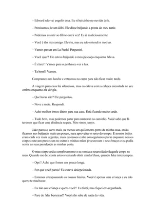 – Edward não vai engolir essa. Eu ri baixinho no ouvido dele.

       – Precisamos de um álibi. Ele disse beijando a ponta do meu nariz.

       – Podemos assistir ao filme outra vez! Eu ri maliciosamente

       – Você é tão má comigo. Ele riu, mas eu não entendi o motivo.

       – Vamos passar em La Push? Perguntei.

       – Você quer? Ele estava beijando o meu pescoço enquanto falava.

       – É claro!! Vamos para o penhasco ver a lua.

       – Ta bom!! Vamos.

       Compramos um lanche e entramos no carro para não ficar muito tarde.

       A viagem para casa foi silenciosa, mas eu estava com a cabeça encostada no seu
ombro enquanto ele dirigia.

       – Que horas são? Ele perguntou.

       – Nove e meia. Respondi.

       – Acho melhor irmos direto para sua casa. Está ficando muito tarde.

       – Tudo bem, mas podemos parar para namorar no caminho. Você sabe que lá
teremos que ficar uma distância segura. Nós rimos juntos.

         Jake parou o carro mais ou menos um quilometro perto da minha casa, então
ficamos nos beijando mais um pouco, para aproveitar o resto do tempo. E nossos beijos
eram cada vez mais urgentes, mais calorosos e não conseguíamos parar enquanto nossos
corpos estavam presos um no outro e minhas mãos procuravam o seus braços e eu podia
sentir as suas prendendo as minhas costa.

      O meu corpo ardia completamente e eu sentia a necessidade daquele corpo no
meu. Quando me dei conta estava tentando abrir minha blusa, quando Jake interrompeu.

       – Ops!! Acho que fomos um pouco longe.

       – Por que você parou? Eu estava decepcionada.

        – Estamos ultrapassando os nossos limites. Você é apenas uma criança e eu não
quero te machucar.

       – Eu não sou criança e quero você!! Eu falei, mas fiquei envergonhada.

       – Pare de falar besteiras!! Você não sabe de nada da vida.
 