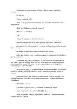 – Eu sei mais do que você pensa. Bella me explicou muitas coisas sobre
homens.

       – É!! Ele riu.

       – Do que você está rindo?

       – Bella não é a pessoa mais aconselhável para falar sobre homens!! Ele estava
gargalhando.

       – Tudo bem! Podemos voltar onde paramos?

       – Não!! Ele foi definitivo.

       – OK.

       – Vou te levar para casa. Já está muito tarde.

       – Não esqueça de pensar outras coisas quando chegarmos lá. Eu lembrei.

       Jake me deixou e casa naquela noite e as coisas não foram complicadas como eu
havia pensado.

       Edward não fez perguntas e eu fui dormir assim que cheguei.

        Os dias que seguiram foram mais fácies, eu passava as tardes em La Push depois
que saia da escola.

       Ficava observando Jake dá suas aulas e não me cansava de fazer isso. Mas ele
não gostava muito de eu passar quase todo meu tempo assistindo as suas aulas. Então
pedia que eu fosse passear pela reserva de vez em quando e apesar de não gostar,
concordava para não contraria-lo.

       Em uma dessas tardes eu estava sozinha na clareira lendo um livro, quando senti
um cheiro que não conhecia. E esse cheiro não era humano, mas também não era de
vampiro.

        Eu estava assustada, mas tentando decidir se deveria correr ou descobri o que
estava acontecendo. Quando de repente aquela homem grande e robusto apareceu na
minha frente.

       – Renesmee!! Ele disse.

       – Quem é você? Eu perguntei me colocando em posição de ataque.

       – Você não se lembra de mim? Sou Nual! Ele disse.

      – Acho que lembro! Você é o meio vampiro que salvou a minha vida naquele
combate contra os Volturis?
 