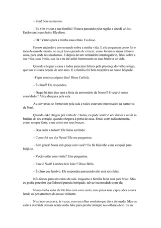 – Sim! Sou eu mesmo.

       – Eu vim visitar a sua família!! Estava passando pela região e decidi vê-los.
Então senti seu cheiro. Ele disse.

       – Ok! Vamos para a minha casa então. Eu disse.

        Fomos andando e conversando sobre a minha vida. E ele perguntou como foi o
meu desenvolvimento, se eu já havia parado de crescer, como foram os meus últimos
anos, para onde nos mudamos. E depois de um verdadeiro interrogatório, falou sobre a
sua vida, suas irmãs, sua tia e eu até achei interessante as suas história de vida.

       Quando cheguei a casa e todos pareciam felizes pela presença do velho amigo,
que nos visitava depois de sete anos. E a família foi bem receptiva ao nosso hóspede.

       –Fique conosco alguns dias! Disse Carlisle.

       – É claro!! Ele respondeu.

       – Daqui há três dias será a festa de aniversário de Nesse!! E você é nosso
convidado!! Alice dançava pela sala.

       As conversas se formavam pela sala e todos estavam interessados na narrativa
de Nual.

        Quando Jake chegou por volta de 7 horas, eu pude sentir o seu cheiro e ouvir as
batidas do seu coração quando chegava à porta de casa. Então corri radiantemente,
como sempre fazia, e me atirei nos seus braços.

       – Boa noite a todos!! Ele falou sorrindo.

       – Como foi seu dia Nesse! Ele me perguntou.

        – Sem graça! Nada tem graça sem você!! Eu fiz beicinho e me estiquei para
beijá-lo.

       – Vocês estão com visita? Eles perguntou.

       – Esse é Nual! Lembra dele Jake!! Disse Bella.

       – É claro que lembro. Ele respondeu parecendo não está satisfeito.

       Nós fomos para um canto da sala, enquanto a família fazia sala para Nual. Mas
eu podia perceber que Edward parecia intrigado, talvez incomodado com ele.

       Nunca tinha visto ele tão frio com uma visita, mas pelas suas expressões estava
lendo os pensamentos do nosso visitante.

        Nual nos encarava, às vezes, com um olhar sombrio que dava até medo. Mas eu
estava distraída demais acariciando Jake para prestar atenção nos olhares dele. Eu só
 