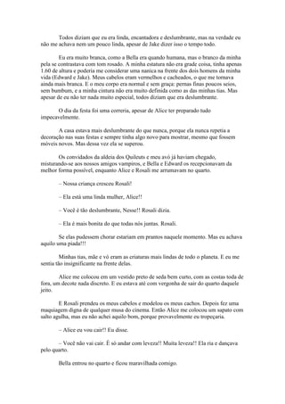 Todos diziam que eu era linda, encantadora e deslumbrante, mas na verdade eu
não me achava nem um pouco linda, apesar de Jake dizer isso o tempo todo.

        Eu era muito branca, como a Bella era quando humana, mas o branco da minha
pela se contrastava com tom rosado. A minha estatura não era grade coisa, tinha apenas
1.60 de altura e poderia me considerar uma nanica na frente dos dois homens da minha
vida (Edward e Jake). Meus cabelos eram vermelhos e cacheados, o que me tornava
ainda mais branca. E o meu corpo era normal e sem graça: pernas finas poucos seios,
sem bumbum, e a minha cintura não era muito definida como as das minhas tias. Mas
apesar de eu não ter nada muito especial, todos diziam que era deslumbrante.

       O dia da festa foi uma correria, apesar de Alice ter preparado tudo
impecavelmente.

       A casa estava mais deslumbrante do que nunca, porque ela nunca repetia a
decoração nas suas festas e sempre tinha algo novo para mostrar, mesmo que fossem
móveis novos. Mas dessa vez ela se superou.

       Os convidados da aldeia dos Quileuts e meu avó já haviam chegado,
misturando-se aos nossos amigos vampiros, e Bella e Edward os recepcionavam da
melhor forma possível, enquanto Alice e Rosali me arrumavam no quarto.

       – Nossa criança cresceu Rosali!

       – Ela está uma linda mulher, Alice!!

       – Você é tão deslumbrante, Nesse!! Rosali dizia.

       – Ela é mais bonita do que todas nós juntas. Rosali.

        Se elas pudessem chorar estariam em prantos naquele momento. Mas eu achava
aquilo uma piada!!!

         Minhas tias, mãe e vó eram as criaturas mais lindas de todo o planeta. E eu me
sentia tão insignificante na frente delas.

        Alice me colocou em um vestido preto de seda bem curto, com as costas toda de
fora, um decote nada discreto. E eu estava até com vergonha de sair do quarto daquele
jeito.

        E Rosali prendeu os meus cabelos e modelou os meus cachos. Depois fez uma
maquiagem digna de qualquer musa do cinema. Então Alice me colocou um sapato com
salto agulha, mas eu não achei aquilo bom, porque provavelmente eu tropeçaria.

       – Alice eu vou cair!! Eu disse.

       – Você não vai cair. È só andar com leveza!! Muita leveza!! Ela ria e dançava
pelo quarto.

       Bella entrou no quarto e ficou maravilhada comigo.
 