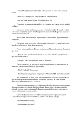 –Nesse!! Você está maravilhosa! Ela colocou a mão no rosto como se fosse
chorar.

          – Jake vai ficar louco com você!! Ria Rosali maliciosamente.

          – Ele já é louco por ela! Só vai ficar babando por ela.

       Finalmente nós descemos as escadas e eu estava tão nervosa que tremia dos pés
a cabeça.

       Mas o meu sorriso se abriu quando Jake veio me buscar fim da escada e todo o
nervosismo foi embora quando ele olhou para mim tão maravilhado, parecia que estava
vendo uma visão celestial.

        Nós ficamos nos olhando por alguns segundos e eu também fiquei admirando a
sua beleza.

       Ele parecia um príncipe, com calça preta e terno branco. E eu tentei me lembrar
quando eu o havia visto lindo daquela maneira.

        Fomos interrompidos por Edward tossindo, mas Jake continuava me olhando até
que disse:

        – Nossa!! Você está tão maravilhosa!! Eu não tenho palavras para descrever o
que estou vendo agora!!

          – Obrigava Jake!! Eu também te amo. Eu ri para ele.

        Ele me puxou para os seus braços, segurando a cintura e me apertou contra o
seu corpo, enquanto nos olhávamos apaixonados.

          – Jake!! Me beija!! Eu sussurrei.

          – Eu não quero estragar a sua maquiagem!! Não ainda!! Ele riu maliciosamente.

        Nós caminhamos de mãos dadas para cumprimentar o restante dos convidados,
que estavam aglomerados na sala vendo aquela cena romântica. E todos estavam
admirados com a minha beleza e elegância.

       As conversas aconteciam pelos vários cantos da sala e algumas pessoas estavam
dançando timidamente, quando decidimos dançar. Então Alice trocou a música bem
animada por uma mais romântica e nós dançamos agarradinhos, se nos preocuparmos
com os olhares curiosos a nossa volta.

        Depois de duas músicas, Edward me tirou para dançar, depois dancei com
Charlie, Carlisle e parecia que uma fila se formava para dançar comigo.

          Eu chamei Edward e disse:

          – Vamos dançar um tango?
 
