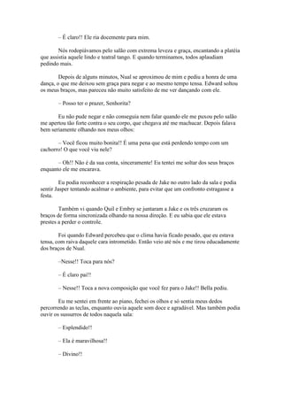 – É claro!! Ele ria docemente para mim.

        Nós rodopiávamos pelo salão com extrema leveza e graça, encantando a platéia
que assistia aquele lindo e teatral tango. E quando terminamos, todos aplaudiam
pedindo mais.

        Depois de alguns minutos, Nual se aproximou de mim e pediu a honra de uma
dança, o que me deixou sem graça para negar e ao mesmo tempo tensa. Edward soltou
os meus braços, mas pareceu não muito satisfeito de me ver dançando com ele.

       – Posso ter o prazer, Senhorita?

       Eu não pude negar e não conseguia nem falar quando ele me puxou pelo salão
me apertou tão forte contra o seu corpo, que chegava até me machucar. Depois falava
bem seriamente olhando nos meus olhos:

       – Você ficou muito bonita!! É uma pena que está perdendo tempo com um
cachorro! O que você viu nele?

       – Oh!! Não é da sua conta, sinceramente! Eu tentei me soltar dos seus braços
enquanto ele me encarava.

         Eu podia reconhecer a respiração pesada de Jake no outro lado da sala e podia
sentir Jasper tentando acalmar o ambiente, para evitar que um confronto estragasse a
festa.

        Também vi quando Quil e Embry se juntaram a Jake e os três cruzaram os
braços de forma sincronizada olhando na nossa direção. E eu sabia que ele estava
prestes a perder o controle.

        Foi quando Edward percebeu que o clima havia ficado pesado, que eu estava
tensa, com raiva daquele cara intrometido. Então veio até nós e me tirou educadamente
dos braços de Nual.

       –Nesse!! Toca para nós?

       – É claro pai!!

       – Nesse!! Toca a nova composição que você fez para o Jake!! Bella pediu.

        Eu me sentei em frente ao piano, fechei os olhos e só sentia meus dedos
percorrendo as teclas, enquanto ouvia aquele som doce e agradável. Mas também podia
ouvir os sussurros de todos naquela sala:

       – Esplendido!!

       – Ela é maravilhosa!!

       – Divino!!
 
