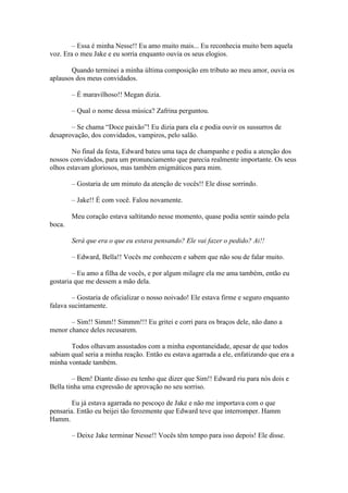 – Essa é minha Nesse!! Eu amo muito mais... Eu reconhecia muito bem aquela
voz. Era o meu Jake e eu sorria enquanto ouvia os seus elogios.

       Quando terminei a minha última composição em tributo ao meu amor, ouvia os
aplausos dos meus convidados.

        – É maravilhoso!! Megan dizia.

        – Qual o nome dessa música? Zafrina perguntou.

       – Se chama “Doce paixão”! Eu dizia para ela e podia ouvir os sussurros de
desaprovação, dos convidados, vampiros, pelo salão.

        No final da festa, Edward bateu uma taça de champanhe e pediu a atenção dos
nossos convidados, para um pronunciamento que parecia realmente importante. Os seus
olhos estavam gloriosos, mas também enigmáticos para mim.

        – Gostaria de um minuto da atenção de vocês!! Ele disse sorrindo.

        – Jake!! É com você. Falou novamente.

        Meu coração estava saltitando nesse momento, quase podia sentir saindo pela
boca.

        Será que era o que eu estava pensando? Ele vai fazer o pedido? Ai!!

        – Edward, Bella!! Vocês me conhecem e sabem que não sou de falar muito.

        – Eu amo a filha de vocês, e por algum milagre ela me ama também, então eu
gostaria que me dessem a mão dela.

        – Gostaria de oficializar o nosso noivado! Ele estava firme e seguro enquanto
falava sucintamente.

       – Sim!! Simm!! Simmm!!! Eu gritei e corri para os braços dele, não dano a
menor chance deles recusarem.

       Todos olhavam assustados com a minha espontaneidade, apesar de que todos
sabiam qual seria a minha reação. Então eu estava agarrada a ele, enfatizando que era a
minha vontade também.

        – Bem! Diante disso eu tenho que dizer que Sim!! Edward riu para nós dois e
Bella tinha uma expressão de aprovação no seu sorriso.

        Eu já estava agarrada no pescoço de Jake e não me importava com o que
pensaria. Então eu beijei tão ferozmente que Edward teve que interromper. Hamm
Hamm.

        – Deixe Jake terminar Nesse!! Vocês têm tempo para isso depois! Ele disse.
 