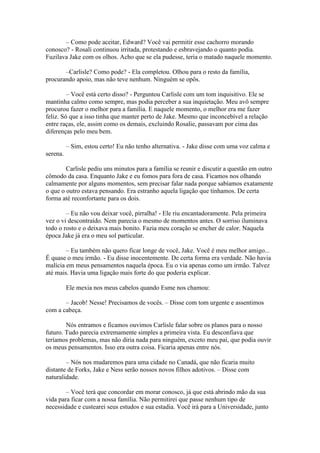 – Como pode aceitar, Edward? Você vai permitir esse cachorro morando
conosco? - Rosali continuou irritada, protestando e esbravejando o quanto podia.
Fuzilava Jake com os olhos. Acho que se ela pudesse, teria o matado naquele momento.

       –Carlisle? Como pode? - Ela completou. Olhou para o resto da família,
procurando apoio, mas não teve nenhum. Ninguém se opôs.

         – Você está certo disso? - Perguntou Carlisle com um tom inquisitivo. Ele se
mantinha calmo como sempre, mas podia perceber a sua inquietação. Meu avô sempre
procurou fazer o melhor para a família. E naquele momento, o melhor era me fazer
feliz. Só que a isso tinha que manter perto de Jake. Mesmo que inconcebível a relação
entre raças, ele, assim como os demais, excluindo Rosalie, passavam por cima das
diferenças pelo meu bem.

          – Sim, estou certo! Eu não tenho alternativa. - Jake disse com uma voz calma e
serena.

        Carlisle pediu uns minutos para a família se reunir e discutir a questão em outro
cômodo da casa. Enquanto Jake e eu fomos para fora de casa. Ficamos nos olhando
calmamente por alguns momentos, sem precisar falar nada porque sabíamos exatamente
o que o outro estava pensando. Era estranho aquela ligação que tínhamos. De certa
forma até reconfortante para os dois.

        – Eu não vou deixar você, pirralha! - Ele riu encantadoramente. Pela primeira
vez o vi descontraído. Nem parecia o mesmo de momentos antes. O sorriso iluminava
todo o rosto e o deixava mais bonito. Fazia meu coração se encher de calor. Naquela
época Jake já era o meu sol particular.

        – Eu também não quero ficar longe de você, Jake. Você é meu melhor amigo...
É quase o meu irmão. - Eu disse inocentemente. De certa forma era verdade. Não havia
malícia em meus pensamentos naquela época. Eu o via apenas como um irmão. Talvez
até mais. Havia uma ligação mais forte do que poderia explicar.

          Ele mexia nos meus cabelos quando Esme nos chamou:

       – Jacob! Nesse! Precisamos de vocês. – Disse com tom urgente e assentimos
com a cabeça.

        Nós entramos e ficamos ouvimos Carlisle falar sobre os planos para o nosso
futuro. Tudo parecia extremamente simples a primeira vista. Eu desconfiava que
teríamos problemas, mas não diria nada para ninguém, exceto meu pai, que podia ouvir
os meus pensamentos. Isso era outra coisa. Ficaria apenas entre nós.

        – Nós nos mudaremos para uma cidade no Canadá, que não ficaria muito
distante de Forks, Jake e Ness serão nossos novos filhos adotivos. – Disse com
naturalidade.

        – Você terá que concordar em morar conosco, já que está abrindo mão da sua
vida para ficar com a nossa família. Não permitirei que passe nenhum tipo de
necessidade e custearei seus estudos e sua estadia. Você irá para a Universidade, junto
 