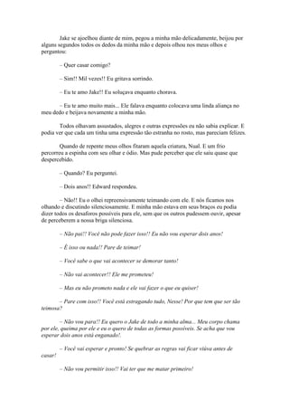 Jake se ajoelhou diante de mim, pegou a minha mão delicadamente, beijou por
alguns segundos todos os dedos da minha mão e depois olhou nos meus olhos e
perguntou:

         – Quer casar comigo?

         – Sim!! Mil vezes!! Eu gritava sorrindo.

         – Eu te amo Jake!! Eu soluçava enquanto chorava.

      – Eu te amo muito mais... Ele falava enquanto colocava uma linda aliança no
meu dedo e beijava novamente a minha mão.

       Todos olhavam assustados, alegres e outras expressões eu não sabia explicar. E
podia ver que cada um tinha uma expressão tão estranha no rosto, mas pareciam felizes.

        Quando de repente meus olhos fitaram aquela criatura, Nual. E um frio
percorreu a espinha com seu olhar e ódio. Mas pude perceber que ele saiu quase que
despercebido.

         – Quando? Eu perguntei.

         – Dois anos!! Edward respondeu.

        – Não!! Eu o olhei repreensivamente teimando com ele. E nós ficamos nos
olhando e discutindo silenciosamente. E minha mão estava em seus braços eu podia
dizer todos os desaforos possíveis para ele, sem que os outros pudessem ouvir, apesar
de perceberem a nossa briga silenciosa.

         – Não pai!! Você não pode fazer isso!! Eu não vou esperar dois anos!

         – É isso ou nada!! Pare de teimar!

         – Você sabe o que vai acontecer se demorar tanto!

         – Não vai acontecer!! Ele me prometeu!

         – Mas eu não prometo nada e ele vai fazer o que eu quiser!

       – Pare com isso!! Você está estragando tudo, Nesse! Por que tem que ser tão
teimosa?

        – Não vou para!! Eu quero o Jake de todo a minha alma... Meu corpo chama
por ele, queima por ele e eu o quero de todas as formas possíveis. Se acha que vou
esperar dois anos está enganado!.

         – Você vai esperar e pronto! Se quebrar as regras vai ficar viúva antes de
casar!

         – Não vou permitir isso!! Vai ter que me matar primeiro!
 