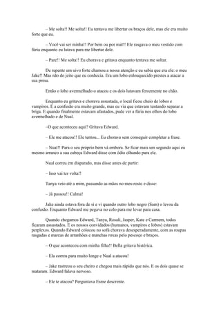 – Me solta!! Me solta!! Eu tentava me libertar os braços dele, mas ele era muito
forte que eu.

        – Você vai ser minha!! Por bem ou por mal!! Ele rasgava o meu vestido com
fúria enquanto eu lutava para me libertar dele.

       – Pare!! Me solta!! Eu chorava e gritava enquanto tentava me soltar.

        De repente um uivo forte chamou a nossa atenção e eu sabia que era ele: o meu
Jake!! Mas não do jeito que eu conhecia. Era um lobo enlouquecido prestes a atacar a
sua presa.

       Então o lobo avermelhado o atacou e os dois lutavam ferozmente no chão.

        Enquanto eu gritava e chorava assustada, o local ficou cheio de lobos e
vampiros. E a confusão era muito grande, mas eu via que estavam tentando separar a
briga. E quando finalmente estavam afastados, pude ver a fúria nos olhos do lobo
avermelhado e de Nual.

       –O que aconteceu aqui? Gritava Edward.

       – Ele me atacou!! Ele tentou... Eu chorava sem conseguir completar a frase.

      – Nual!! Para o seu próprio bem vá embora. Se ficar mais um segundo aqui eu
mesmo arranco a sua cabeça Edward disse com ódio olhando para ele.

       Nual correu em disparado, mas disse antes de partir:

       – Isso vai ter volta!!

       Tanya veio até a mim, passando as mãos no meu rosto e disse:

       – Já passou!! Calma!

       Jake ainda estava fora de si e vi quando outro lobo negro (Sam) o levou da
confusão. Enquanto Edward me pegava no colo para me levar para casa.

       Quando chegamos Edward, Tanya, Rosali, Jasper, Kate e Carmem, todos
ficaram assustados. E os nossos convidados (humanos, vampiros e lobos) estavam
perplexos. Quando Edward colocou no sofá chorava desesperadamente, com as roupas
rasgadas e marcas de arranhões e manchas roxas pelo pescoço e braços.

       – O que aconteceu com minha filha!! Bella gritava histérica.

       – Ela correu para muito longe e Nual a atacou!

       – Jake rastreou o seu cheiro e chegou mais rápido que nós. E os dois quase se
mataram. Edward falava nervoso.

       – Ele te atacou? Perguntava Esme descrente.
 