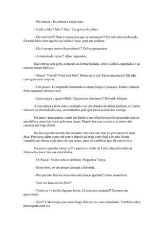 – Ele tentou... Eu chorava ainda mais.

       – Cadê o Jake? Jake!! Jake!! Eu gritava histérica.

      – Ele está bem!! Sam o levou para que se acalmasse!! Ele não está machucado.
Edward falou com aquela voz calma e doce, para me acalmar.

       – Ela é sempre assim tão passional ? Zafrina perguntou.

       – A maioria da vezes!! Alice respondeu.

      Jake entrou pela porta correndo na forma humana, com os olhos espantados e ao
mesmo tempo furiosos.

       – Nesse!! Nesse!! Você está bem? Deixa eu te ver! Ele te machucou! Ele não
conseguia nem respirar.

        – Um pouco. Eu respondi mostrando os meus braços e pescoço. Então o abracei
forte enquanto chorava mais.

       – Leve-a para o quarto Bella! Ela precisa descansar!! Edward ordenou.

       A essa altura a festa estava acabada e os convidados da aldeia Quileuts e Charlie
estavam se retirando da casa, consternados pelo que havia acontecido comigo.

       Fui para o meu quarto, tomei um banho e me olhei no espelho assustada com os
arranhões e manchas roxas pelo meu corpo. Depois fui para a cama e já estava tão
cansada que logo dormi.

        No dia seguinte acordei tão cansada e tão exausta, mas eu precisava ver meu
Jake. Precisava saber como ele estava depois da briga com Nual e eu não ficaria
tranqüila até checar cada parte do seu corpo, para me certificar que ele estava bem.

       Fui para a cozinha tomar café e parecia o clube da Luluzinha com todas as
fêmeas da casa e mais as convidadas.

       – Oi Nesse!! Como está se sentindo. Perguntou Tanya.

       – Estou bem, só um pouco cansada e dolorida.

       – Por que não fica na cama mais um pouco, querida? Esme sussurrava.

       – Vou ver Jake em La Push!!

       – Vocês se viram há algumas horas. Já está com saudade!! Carmem me
questionou.

       – Sim!! Todo tempo que estou longe dele parece uma eternidade. Também estou
preocupada com ele.
 