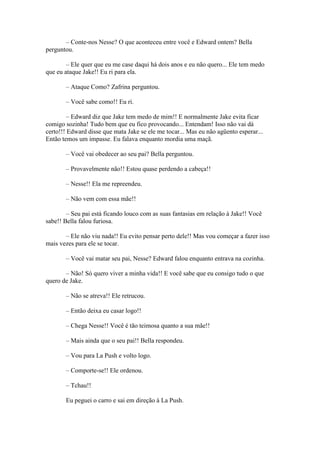 – Conte-nos Nesse? O que aconteceu entre você e Edward ontem? Bella
perguntou.

        – Ele quer que eu me case daqui há dois anos e eu não quero... Ele tem medo
que eu ataque Jake!! Eu ri para ela.

       – Ataque Como? Zafrina perguntou.

       – Você sabe como!! Eu ri.

         – Edward diz que Jake tem medo de mim!! E normalmente Jake evita ficar
comigo sozinha! Tudo bem que eu fico provocando... Entendam! Isso não vai dá
certo!!! Edward disse que mata Jake se ele me tocar... Mas eu não agüento esperar...
Então temos um impasse. Eu falava enquanto mordia uma maçã.

       – Você vai obedecer ao seu pai? Bella perguntou.

       – Provavelmente não!! Estou quase perdendo a cabeça!!

       – Nesse!! Ela me repreendeu.

       – Não vem com essa mãe!!

        – Seu pai está ficando louco com as suas fantasias em relação à Jake!! Você
sabe!! Bella falou furiosa.

       – Ele não viu nada!! Eu evito pensar perto dele!! Mas vou começar a fazer isso
mais vezes para ele se tocar.

       – Você vai matar seu pai, Nesse? Edward falou enquanto entrava na cozinha.

       – Não! Só quero viver a minha vida!! E você sabe que eu consigo tudo o que
quero de Jake.

       – Não se atreva!! Ele retrucou.

       – Então deixa eu casar logo!!

       – Chega Nesse!! Você é tão teimosa quanto a sua mãe!!

       – Mais ainda que o seu pai!! Bella respondeu.

       – Vou para La Push e volto logo.

       – Comporte-se!! Ele ordenou.

       – Tchau!!

       Eu peguei o carro e sai em direção à La Push.
 
