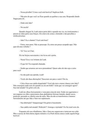 – Nossa pirralha!! Como você está horrível! Implicou Seth.

        – Não pior do que você vai ficar quando eu quebrar a sua cara. Respondei dando
língua para ele.

       – Onde está Jake?

       – Na escola!

       Quando cheguei lá, Leah estava perto dele e quando me viu, riu ironicamente e
passou as mãos pelos seus braços. Ele estava de costas e distraído e não percebeu a
minha presença.

       – Jake!! Eu o chamei? Você está bem?

        – Estou, meu amor. Não se preocupe. Eu estou um pouco ocupado aqui. Não
quer dá uma voltinha ?

       – Tá! Vou ver Clair.

       Ele me beijou suavemente e me levou até a porta.

       – Nesse! Era a voz irritante de Leah.

       – O que foi? Eu respondi chateada.

       – Soube que arrumou um novo pretendente? Quem sabe ele não seja o certo
para você!

       – Eu não pedi sua opinião, Leah!

       – Vocês são duas aberrações! Nasceram um para o outro! Ela ria.

       – Cala a boca sua cadela despeitada!! Você não tem a menor chance com Jake!!
Não conseguiu nada com ele quando eu era um bebê!! Acha que vai conseguir agora?
Sua mal amada!! Eu gritei com ela.

        Leah me olhou furiosamente e voou para cima de mim. Então nos agarramos e
nos jogamos no chão e parecíamos duas gladiadoras furiosas lutando, dando socos,
ponta-pé, puxando os cabelos uma da outra. Mas ela não se transformou e lutamos
furiosamente até que Jake e Sam nos separassem.

       – Sua aberração!! Sanguessuga! Ela gritava loucamente.

       – Sua cadela mal amada!! Ridícula!!! Amarga e rejeitada!! Eu fui cruel com ela.

        Enquanto nós nos ofendíamos, Jake e Sam nos seguravam e tentavam nos calar.
Mas o acesso de fúria durou alguns minutos e La Push inteira estava vendo aquela briga
horrível.
 
